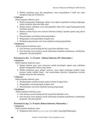 Rencanan Pelaksanaan Pembelajaran (RPP) Tematik
 Melalui penjelasan guru dan pengalaman, siswa menyebutkan 4 kitab suci umat
beragama yang ada di Indonesia.
 Elaborasi
Dalam kegiatan elaborasi, guru:
 Melalui pengamatan lingkungan sekitar siswa dapat menjelaskan tentang lingkungan
sekitar termasuk sehat atau tidak sehat.
 Melalui diskusi sederhana siswa menyimpulkan udara kotor sangat berpengaruh pada
kesehatan manusia.
 Melalui Lembar Kerja siswa mencari informasi tentang 5 pemuka agama yang ada di
Indonesia.
 Menyelesaikan soal latihan untuk penjumlahan.
 Mengerjakan soal penjumlahan di papan tulis.
 Melakukan penyelesaian soal cerita sederhana tentang penjumlahan.
 Konfirmasi
Dalam kegiatan konfirmasi, guru:
 Guru bertanya jawab tentang hal-hal yang belum diketahui siswa
 Guru bersama siswa bertanya jawab meluruskan kesalahan pemahaman, memberikan
penguatan dan penyimpulan
Pertemuan ke dua 3 x 35 menit ( Bahasa Indonesia, IPS, Matematika )
 Eksplorasi
Dalam kegiatan eksplorasi, guru:
 Dengan bantuan guru siswa menyusun naskah percakapan sapaan yang sederhana
dengan menggunakan bahasa yang santun.
 Melalui penjelasan guru sebagai motivasi, siswa dapat mengingat kembali kesan
pertama masuk sekolah Dasar , dan menceritakan peristiwa/ pengalaman tersebut
kepada orang lain atau temannya.
 Elaborasi
Dalam kegiatan elaborasi, guru:
 Memperagakan naskah percapan sapaan tersebut di depan kelas.
 Mengerjakan soal pengurangan di papan tulis.
 Menyelesaikan soal cerita sederhana tentang pengurangan
 Konfirmasi
Dalam kegiatan konfirmasi, guru:
 Guru bertanya jawab tentang hal-hal yang belum diketahui siswa
 Guru bersama siswa bertanya jawab meluruskan kesalahan pemahaman, memberikan
penguatan dan penyimpulan
Pertemuan ke tiga 2 x 35 menit ( Bahasa Indonesia, Matematika )
 Eksplorasi
Dalam kegiatan eksplorasi, guru:
 Mengamati kartu huruf a, i, u, e, o, m, n, b, d, dan l yang diperlihatkanguru.
Tematik Untuk SD kelas 1 http://sekolahdasar.web.id84
 
