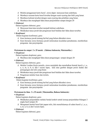 Rencanan Pelaksanaan Pembelajaran (RPP) Tematik
 Melalui penggunaan kartu huruf , siswa dapat menyusun kata sederhana.
 Membaca susunan kartu huruf tersebut dengan suara nyaring dan lafal yang benar.
 Membaca kalimat tersebut dengan suara nyaring dan pelafalan yang benar.
 Membaca dan menghapal fakta dasar penjumlahan sampai dengan 20
 Elaborasi
Dalam kegiatan elaborasi, guru:
 Menyusun kata-kata tersebut menjadi kalimat sederhana.
 Melakukan tanya jawab dan pengetesan hasil hafalan dari fakta dasar tersebut.
 Konfirmasi
Dalam kegiatan konfirmasi, guru:
 Guru bertanya jawab tentang hal-hal yang belum diketahui siswa
 Guru bersama siswa bertanya jawab meluruskan kesalahan pemahaman, memberikan
penguatan dan penyimpulan
Pertemuan ke empat 2 x 35 menit. ( Bahasa Indonesia, Matematika )
 Eksplorasi
Dalam kegiatan eksplorasi, guru:
 Membaca dan menghapal fakta dasar pengurangan sampai dengan 20
 Elaborasi
Dalam kegiatan elaborasi, guru:
 Melalui Lembar Kerja menulis, siswa menjiplak dan menebalkan bentuk huruf a, i, u,
e, o, m, n, b, d, dan l secara lepas, kata atau gambar dengan posisi duduk dan
pemegangan alat tulis yang benar.
 Melakukan tanya jawab dan pengetesan hasil hafalan dari fakta dasar tersebut.
 Pengetesan melalui lisan dan tertulis.
 Konfirmasi
Dalam kegiatan konfirmasi, guru:
 Guru bertanya jawab tentang hal-hal yang belum diketahui siswa
 Guru bersama siswa bertanya jawab meluruskan kesalahan pemahaman, memberikan
penguatan dan penyimpulan
Pertemuan ke lima 3 x 35 menit ( Matematika, Bahasa Indonesia)
 Eksplorasi
Dalam kegiatan eksplorasi, guru:
 Melakukan penjumlahan melalui benda konkrit untuk konsep penjumlahan bilangan 3
angka hasil sampai 20.
 Mengamati bentuk huruf dari papan tulis, lalu menuliskannya di udara huruf a, i, u, e,
o, m, n, b, d, dan l secara lepas.
 Elaborasi
Dalam kegiatan elaborasi, guru:
Tematik Untuk SD kelas 1 http://sekolahdasar.web.id 85
 