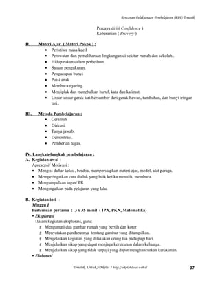 Rencanan Pelaksanaan Pembelajaran (RPP) Tematik
Percaya diri ( Confidence )
Keberanian ( Bravery )
II. Materi Ajar ( Materi Pokok ) :
• Peristiwa masa kecil
• Perawatan dan pemeliharaan lingkungan di sekitar rumah dan sekolah..
• Hidup rukun dalam perbedaan.
• Satuan pengukuran.
• Pengucapan bunyi
• Puisi anak
• Membaca nyaring.
• Menjiplak dan menebalkan huruf, kata dan kalimat.
• Unsur-unsur gerak tari bersumber dari gerak hewan, tumbuhan, dan bunyi iringan
tari..
III. Metoda Pembelajaran :
• Ceramah
• Diskusi.
• Tanya jawab.
• Demontrasi.
• Pemberian tugas.
IV. Langkah-langkah pembelajaran :
A. Kegiatan awal :
Apresepsi/ Motivasi :
• Mengisi daftar kelas , berdoa, mempersiapkan materi ajar, model, alat peraga.
• Memperingatkan cara duduk yang baik ketika menulis, membaca.
• Mengumpulkan tugas/ PR
• Mengingatkan pada pelajaran yang lalu.
B. Kegiatan inti :
Minggu I
Pertemuan pertama : 3 x 35 menit ( IPA, PKN, Matematika)
 Eksplorasi
Dalam kegiatan eksplorasi, guru:
 Mengamati dua gambar rumah yang bersih dan kotor.
 Menyatakan pendapatnya tentang gambar yang ditampilkan.
 Menjelaskan kegiatan yang dilakukan orang tua pada pagi hari.
 Menjelaskan sikap yang dapat menjaga kerukunan dalam keluarga.
 Menjelaskan sikap yang tidak terpuji yang dapat menghancurkan kerukunan.
 Elaborasi
Tematik Untuk SD kelas 1 http://sekolahdasar.web.id 97
 