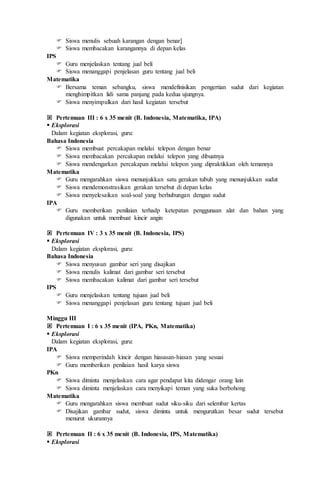  Siswa menulis sebuah karangan dengan benar]
 Siswa membacakan karangannya di depan kelas
IPS
 Guru menjelaskan tentang jual beli
 Siswa menanggapi penjelasan guru tentang jual beli
Matematika
 Bersama teman sebangku, siswa mendefinisikan pengertian sudut dari kegiatan
menghimpitkan lidi sama panjang pada kedua ujungnya.
 Siswa menyimpulkan dari hasil kegiatan tersebut
 Pertemuan III : 6 x 35 menit (B. Indonesia, Matematika, IPA)
 Eksplorasi
Dalam kegiatan eksplorasi, guru:
Bahasa Indonesia
 Siswa membuat percakapan melalui telepon dengan benar
 Siswa membacakan percakapan melalui telepon yang dibuatnya
 Siswa mendengarkan percakapan melalui telepon yang dipraktikkan oleh temannya
Matematika
 Guru mengarahkan siswa menunjukkan satu gerakan tubuh yang menunjukkan sudut
 Siswa mendemonstrasikan gerakan tersebut di depan kelas
 Siswa menyelesaikan soal-soal yang berhubungan dengan sudut
IPA
 Guru memberikan penilaian terhadp ketepatan penggunaan alat dan bahan yang
digunakan untuk membuat kincir angin
 Pertemuan IV : 3 x 35 menit (B. Indonesia, IPS)
 Eksplorasi
Dalam kegiatan eksplorasi, guru:
Bahasa Indonesia
 Siswa menyusun gambar seri yang disajikan
 Siswa menulis kalimat dari gambar seri tersebut
 Siswa membacakan kalimat dari gambar seri tersebut
IPS
 Guru menjelaskan tentang tujuan jual beli
 Siswa menanggapi penjelasan guru tentang tujuan jual beli
Minggu III
 Pertemuan I : 6 x 35 menit (IPA, PKn, Matematika)
 Eksplorasi
Dalam kegiatan eksplorasi, guru:
IPA
 Siswa memperindah kincir dengan hiasasan-hiasan yang sesuai
 Guru memberikan penilaian hasil karya siswa
PKn
 Siswa diminta menjelaskan cara agar pendapat kita didengar orang lain
 Siswa diminta menjelaskan cara menyikapi teman yang suka berbohong
Matematika
 Guru mengarahkan siswa membuat sudut siku-siku dari selembar kertas
 Disajikan gambar sudut, siswa diminta untuk mengurutkan besar sudut tersebut
menurut ukurannya
 Pertemuan II : 6 x 35 menit (B. Indonesia, IPS, Matematika)
 Eksplorasi
 