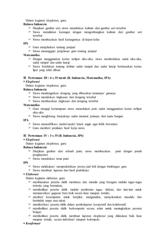Dalam kegiatan eksplorasi, guru:
Bahasa Indonesia
 Disajikan gambar seri, siswa menuliskan kalimat dari gambar seri tersebut
 Siswa menuliskan karangan dengan mengembangkan kalimat dari gambar seri
tersebut
 Siswa membacakan hasil karangannya di depan kelas
IPS
 Guru menjelaskan tentang penjual
 Siswa menanggapi penjelasan guru tentang penjual
Matematika
 Dengan menggunakan kertas terlipat siku-siku, siswa membedakan sudut siku-siku,
sudut tumpul dan sudut lancip
 Siswa berdiskusi tentang definisi sudut tumpul dan sudut lancip berdasarkan kertas
lipat yang telah dibuat
 Pertemuan III : 6 x 35 menit (B. Indonesia, Matematika, IPA)
 Eksplorasi
Dalam kegiatan eksplorasi, guru:
Bahasa Indonesia
 Siswa mendengarkan dongeng yang dibacakan temannya/ gurunya
 Siswa menuliskan ringkasan dari dongeng tersebut
 Siswa membacakan ringkasan dari dongeng tersebut
Matematika
 Guru menguji kemampuan siswa menentukan jenis sudut menggunakan kertas terlipat
siku-siku
 Siswa menghitung banyaknya sudut menurut jenisnya dari suatu bangun
IPA
 Siswa memodifikasi model-model kincir angin agar lebih bervariasi
 Guru memberi penilaian hasil kerja siswa
 Pertemuan IV : 3 x 35 (B. Indonesia, IPS)
 Eksplorasi
Dalam kegiatan eksplorasi, guru:
Bahasa Indonesia
 Disajikan gambar dari sebuah puisi, siswa membacakan puisi dengan penuh
penghayatan
 Siswa menuliskan tema puisi
IPS
 Siswa melakukan/ mempraktekkan proses jual beli dengan bimbingan guru
 Siswa membuat laporan dari hasil praktiknya
 Elaborasi
Dalam kegiatan elaborasi, guru:
 membiasakan peserta didik membaca dan menulis yang beragam melalui tugas-tugas
tertentu yang bermakna;
 memfasilitasi peserta didik melalui pemberian tugas, diskusi, dan lain-lain untuk
memunculkan gagasan baru baik secara lisan maupun tertulis;
 memberi kesempatan untuk berpikir, menganalisis, menyelesaikan masalah, dan
bertindak tanpa rasa takut;
 memfasilitasi peserta didik dalam pembelajaran kooperatif dan kolaboratif;
 memfasilitasi peserta didik berkompetisi secara sehat untuk meningkatkan prestasi
belajar;
 memfasilitasi peserta didik membuat laporan eksplorasi yang dilakukan baik lisan
maupun tertulis, secara individual maupun kelompok;
 Konfirmasi
 