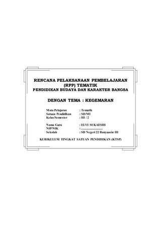 RREENNCCAANNAA PPEELLAAKKSSAANNAAAANN PPEEMMBBEELLAAJJAARRAANN
((RRPPPP)) TTEEMMAATTIIKK
PPEENNDDIIDDIIKKAANN BBUUDDAAYYAA DDAANN KKAARRAAKKTTEERR BBAANNGGSSAA
DDEENNGGAANN TTEEMMAA :: KKEEGGEEMMAARRAANN
Mata Pelajaran : Tematik
Satuan Pendidikan : SD/MI
Kelas/Semester : III / 2
Nama Guru : ELVI SUKAESIH
NIP/NIK : ...........................
Sekolah : SD Negeri 22 Banyuasin III
KURIKULUM TINGKAT SATUAN PENDIDIKAN (KTSP)
 