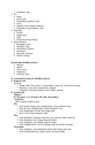  Pengelolaan uang
3. IPA
 Energi
 Gerak benda
 Kenampakan permukaan bumi
 Cuaca
 Pengaruh Cuaca terhadap kehidupan
 Kelestarikan dan pemeliharaan alam
4. Matematika
 Pecahan
 Bangun datar
 Sudur
 Persegi dan persegi panjang
5. Bahasa Indonesia
 Menanggapi cerita
 Menirukan dialog
 Menceritakan peristiwa
 Percakapan
 Menjawab pertanyaan
 Menulis karangan
III.METODE PEMBELAJARAN
1. Informasi
2. Diskusi
3. Tanya Jawab
4. Demonstrasi
5. Pemberian Tugas
IV. LANGKAH-LANGKAH PEMBELAJARAN
A. Kegiatan Awal
Apresepsi:
 Mengisi daftar kelas, berdo’a , mempersiapkan materi ajar, model dan alat peraga.
 Memotivasi siswa untuk mengeluarkan pendapat.
 Mengajukan beberapa pertanyaan materi minggu yang lalu
B. Kegiatan Inti
Minggu I :
 Pertemuan I : 6 x 35 menit ( IPA, PKn, Matematika)
 Eksplorasi
Dalam kegiatan eksplorasi, guru:
IPA
 Guru bersama dengan siswa mengidentifikasi besar permukaan bumi
 Guru dan siswa mengidentifikasi bentuk permukaan bumi
 Guru memperagakan bentuk bumi dengan globe
 Siswa secara beregu mengamati globe
PKn
 Guru menjelaskan pengertian harga diri, siswa mencatat definisi harga diri
 Guru menjelaskan cara menjaga harga diri pribadi
 Guru menjelaskan cara menjaga harga diri bangsa
 Siswa mengidentifikasi cara-cara menjaga harga diri pribadi dan bangsa
Matematika
 Guru menjelaskan dan mepraktekkan bahwa sudut sebagai jarak putar
 Siswa mempraktekkannya dengan bantuan alat peraga jangka
 