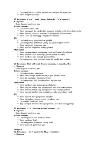  Guru menjelaskan/ membuat putaran satu, setengah dan seperempat.
 Siswa mempraktekkannya
 Pertemuan II : 6 x 35 menit (Bahasa Indonesia, IPS, Matematika)
 Eksplorasi
Dalam kegiatan eksplorasi, guru:
Bahasa Indonesia
 Guru membacakan cerita
 Siswa menaggapi dan memberikan tanggapan terhadap watak tokoh dalam cerita
 Siswa dari tiap kelompok menceritakan pengalaman di depan kelas
 Siswa-siswa lain menanggapi pengalaman temannya
IPS
 Guru menjelaskan yang dimaksud pembeli
 Guru mengajukan pertanyaan tentang hak dan kewajiban pembeli
 Siswa menjawaab pertanyaan guru
 Siswa mencatat rangkuman tentang pembeli
Matematika
 Siswa mempraktekkan cara memutar sudut dari kedua kaki sudutnya
 Siswa membuat sudut seperempat putaran (sudut siku-siku)
 Siswa membuat sudut setengah putaran (lurus)
 Guru menanggapi hasil pekerjaan siswa dan memberikan penilaian
 Pertemuan III : 6 x 35 menit (Bahasa Indonesia, Matematika, IPA)
 Eksplorasi
Dalam kegiatan eksplorasi, guru:
Bahasa Indonesia
 Guru membacakan teks drama
 Siswa secara beregu melakukan percakapan dari teks drama
 Siswa lain menaggapi percakapan teman
 Guru menanggapi hasil percakapan dari tiap-tiap regu
Matematika
 Siswa membuat sudut putaran penuh (lingkaran)
 Siswa mencari gambar yang menunjukkan sudut seperempat putaran
 Siswa mencari gambar yang menunjukkan sudut setengah putaran
 Siswa mencatat gambar yang menunjukkan sudut satu putaran penuh
IPA
 Siswa mencatat hasil pengamatan dari globe
 Siswa merangkum tentanng materi permukaan bumi
 Guru menilai hasil kerja siswa
 Tiap kelompok presentase hasil pengamatan, siswa lain menanggapinya
 Pertemuan IV : 4 x 35 menit (Bahasa Indonesia,IPS)
 Eksplorasi
Dalam kegiatan eksplorasi, guru:
Bahasa Indonesia
 Guru menjelaskan cara membaca denah
 Siswa membaca denah
 Guru mengajukan pertanyaan tantang denah
 Siswa menjawab pertanyaan guru
Minggu II
 Pertemuan I : 6 x 35 menit (IPA, PKn, Matematika)
 Eksplorasi
 