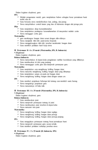 Dalam kegiatan eksplorasi, guru:
IPA
 Melalui pengamatan model, guru menjelaskan bahwa sebagian besar permukaan bumi
terdiri atas air
 Guru bersama siswa mendefinisikan laut, palung, dan jurang
 Siswa menyebutkan contoh lautan yang luas di Indonesia dengan alat peraga peta
PKn
 Guru menjelaskan sikap keramahtamahan
 Guru menjelaskan pentingnya keramahtamahan di masyarakat melalui cerita
 Siswa menaggapi cerita guru
Matematika
 guru membangun bangun datar sesuai dengan sifat-sifatnya
 Siswa menjiplak titik-titik pada kertas berpetak
 Siswa menggabungkan titik-titik tersebut membentuk bangun datar
 Guru memberi penilaian hasil kerja siswa
 Pertemuan II : 6 x 35 menit (Matematika, IPS, B. Indonesia)
 Eksplorasi
Dalam kegiatan eksplorasi, guru:
Bahasa Indonesia
 Siswa menceritakan di depan kelas pengalaman melihat kecelakaan yang dilihatnya
 Guru membacakan isi teks yang panjang
 Siswa menanggapi cerita guru dan menjawab pertanyaan guru
Matematika
 Guru menjelaskan cara menghitung keliling bangun datar
 Siswa mencoba menghitung keliling bangun datar yang dibuatnya
 Guru menjelaskan satuan cm pada sisi bangun datar
 Siswa menghitung keliling bangun datar dengan satuan cm
IPS
 Guru memberi penjelasan beberapa hal tentang cara membeli suatu barang
 Siswa mengulangi penjelasan guru
 Siswa mencatatnya di buku tulis
 Pertemuan III : 6 x 35 menit (Matematika, IPS, B. Indonesia)
 Eksplorasi
Dalam kegiatan eksplorasi, guru:
Bahasa Indonesia
 Guru membacakan puisi
 Siswa menjawab pertanyaan tentang isi puisi
 Siswa membacakan puisi tersebut di depan kelas
 Siswa mencatat teks puisi
Matematika
 Siswa menghitung keliling bangun datar segitiga
 Siswa menghitung keliling bangun datar persegi
 Siswa menghitung keliling bangun datar persegi panjang
IPA
 Guru mengajukan pertanyaan tentang besar permukaan bumi
 Siswa menjawab pertanyaan guru secara tertulis
 Guru memberi penilaian terhadap jawaban siswa
 Pertemuan IV : 3 x 35 menit (B. Indonesia, IPS)
 Eksplorasi
Dalam kegiatan eksplorasi, guru:
 