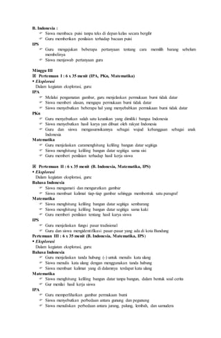 B. Indonesia :
 Siswa membaca puisi tanpa teks di depan kelas secara bergilir
 Guru memberikan penilaian terhadap bacaan puisi
IPS
 Guru mengajukan beberapa pertanyaan tentang cara memilih barang sebelum
membelinya
 Siswa menjawab pertanyaan guru
Minggu III
 Pertemuan I : 6 x 35 menit (IPA, PKn, Matematika)
 Eksplorasi
Dalam kegiatan eksplorasi, guru:
IPA
 Melalui pengamatan gambar, guru menjelaskan permukaan bumi tidak datar
 Siswa memberi alasan, mengapa permukaan bumi tidak datar
 Siswa menyebutkan beberapa hal yang menyebabkan permukaan bumi tidak datar
PKn
 Guru menyebutkan salah satu keunikan yang dimiliki bangsa Indonesia
 Siswa menyebutkan hasil karya yan dibuat oleh rakyat Indonesia
 Guru dan siswa mengasumsikannya sebagai wujud kebanggaan sebagai anak
Indonesia
Matematika
 Guru menjelaskan caramenghitung keliling bangun datar segitiga
 Siswa menghitung keliling bangun datar segitiga sama sisi
 Guru memberi penilaian terhadap hasil kerja siswa
 Pertemuan II : 6 x 35 menit (B. Indonesia, Matematika, IPS)
 Eksplorasi
Dalam kegiatan eksplorasi, guru:
Bahasa Indonesia
 Siswa mengamati dan mengurutkan gambar
 Siswa membuat kalimat tiap-tiap gambar sehingga membentuk satu paragraf
Matematika
 Siswa menghitung keliling bangun datar segitiga sembarang
 Siswa menghitung keliling bangun datar segitiga sama kaki
 Guru memberi penilaian tentang hasil karya siswa
IPS
 Guru menjelaskan fungsi pasar tradisional
 Guru dan siswa mengidentifikasi pasar-pasar yang ada di kota Bandung
Pertemuan III : 6 x 35 menit (B. Indonesia, Matematika, IPS)
 Eksplorasi
Dalam kegiatan eksplorasi, guru:
Bahasa Indonesia
 Guru menjelaskan tanda hubung (-) untuk menulis kata ulang
 Siswa menulis kata ulang dengan menggunakan tanda hubung
 Siswa membuat kalimat yang di dalamnya terdapat kata ulang
Matematika
 Siswa menghitung keliling bangun datar tanpa bangun, dalam bentuk soal cerita
 Gur menilai hasil kerja siswa
IPA
 Guru memperlihatkan gambar permukaan bumi
 Siswa menyebutkan perbedaan antara gunung dan pegunung
 Siswa menuliskan perbedaan antara jurang, palung, lembah, dan samudera
 