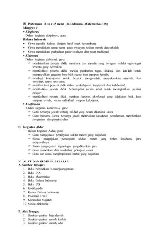  Pertemuan II : 6 x 35 menit (B. Indonesia, Matematika, IPS)
Minggu IV
 Eksplorasi
Dalam kegiatan eksplorasi, guru:
Bahasa Indonesia
 Siswa menulis kalimat dengan huruf tegak bersambung
 Siswa menuliskan nama-nama pasar swalayan sekitar rumah dan sekolah
 Siswa menuliskan perbedaan pasar swalayan dan pasar tradisonal
 Elaborasi
Dalam kegiatan elaborasi, guru:
 membiasakan peserta didik membaca dan menulis yang beragam melalui tugas-tugas
tertentu yang bermakna;
 memfasilitasi peserta didik melalui pemberian tugas, diskusi, dan lain-lain untuk
memunculkan gagasan baru baik secara lisan maupun tertulis;
 memberi kesempatan untuk berpikir, menganalisis, menyelesaikan masalah, dan
bertindak tanpa rasa takut;
 memfasilitasi peserta didik dalam pembelajaran kooperatif dan kolaboratif;
 memfasilitasi peserta didik berkompetisi secara sehat untuk meningkatkan prestasi
belajar;
 memfasilitasi peserta didik membuat laporan eksplorasi yang dilakukan baik lisan
maupun tertulis, secara individual maupun kelompok;
 Konfirmasi
Dalam kegiatan konfirmasi, guru:
 Guru bertanya jawab tentang hal-hal yang belum diketahui siswa
 Guru bersama siswa bertanya jawab meluruskan kesalahan pemahaman, memberikan
penguatan dan penyimpulan
C. Kegiatan Akhir
Dalam kegiatan Akhir, guru:
 Guru mengajukan pertanyaan sekitar materi yang diajarkan
 Siswa mengajukan pertanyaan sekitar materi yang belum dipahami, guru
menjawabnya
 Siswa mengerjakan tugas-tugas yang diberikan guru
 Guru memeriksa dan membahas pekerjaan siswa
 Guru dan siswa menyimpulkan materi yang diajarkan
V. ALAT DAN SUMBER BELAJAR
A. Sumber Belajar :
1. Buku Pendidikan Kewargaanegaraan
2. Buku IPA
3. Buku Matematika
4. Buku Bahasa Indonesia
5. Buku IPS
6. Ensiklopedia
7. Kamus Bahasa Indonesia
8. Pedoman EYD
9. Koran dan Majalah
10. Media elektronik
B. Alat Peraga:
1. Gambar-gambar baju daerah
2. Gambar-gambar rumah ibadah
3. Gambar-gambar rumah adat
 