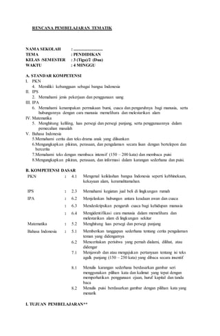 RENCANA PEMBELAJARAN TEMATIK
NAMA SEKOLAH : ...........................
TEMA : PENDIDIKAN
KELAS /SEMESTER : 3 (Tiga)/2 (Dua)
WAKTU : 4 MINGGU
A. STANDAR KOMPETENSI
I. PKN
4. Memiliki kebanggaan sebagai bangsa Indonesia
II. IPS
2. Memahami jenis pekerjaan dan penggunaan uang
III. IPA
6. Memahami kenampakan permukaan bumi, cuaca dan pengaruhnya bagi manusia, serta
hubungannya dengan cara manusia memelihara dan melestarikan alam
IV. Matematika
5. Menghitung keliling, luas persegi dan persegi panjang, serta penggunaannya dalam
pemecahan masalah
V. Bahasa Indonesia
5.Memahami cerita dan teks drama anak yang dilisankan
6.Mengungkapkan pikiran, perasaan, dan pengalaman secara lisan dengan bertelepon dan
bercerita
7.Memahami teks dengan membaca intensif (150 – 200 kata) dan membaca puisi
8.Mengungkapkan pikiran, perasaan, dan informasi dalam karangan sederhana dan puisi.
B. KOMPETENSI DASAR
PKN : 4.1 Mengenal keiklashan bangsa Indonesia seperti kebhinekaan,
kekayaan alam, keramahtamahan.
IPS : 2.3 Memahami kegiatan jual beli di lingkungan rumah
IPA : 6.2 Menjelaskan hubungan antara keadaan awan dan cuaca
: 6.3 Mendeskripsikan pengaruh cuaca bagi kehidupan manusia
: 6.4 Mengidentifikasi cara manusia dalam memelihara dan
melestarikan alam di lingkungan sekitar
Matematika : 5.2 Menghitung luas persegi dan persegi panjang
Bahasa Indonesia : 5.1 Memberikan tanggapan sederhana tentang cerita pengalaman
teman yang didengarnya
6.2 Menceritakan perisitwa yang pernah dialami, dilihat, atau
didengar
7.1 Menjawab dan atau mengajukan pertanyaan tentang isi teks
agalk panjang (150 – 250 kata) yang dibaca secara insentif
8.1 Menulis karangan sederhana berdasarkan gambar seri
menggunakan pilihan kata dan kalimat yang tepat dengan
memperhatikan penggunaan ejaan, huruf kapital dan tanda
baca
8.2 Menulis puisi berdasarkan gambar dengan pilihan kata yang
menarik
I. TUJUAN PEMBELAJARAN**
 