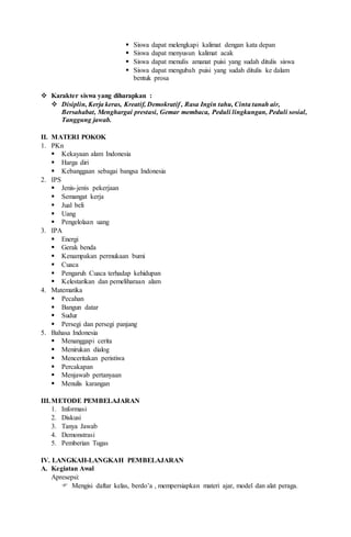  Siswa dapat melengkapi kalimat dengan kata depan
 Siswa dapat menyusun kalimat acak
 Siswa dapat menulis amanat puisi yang sudah ditulis siswa
 Siswa dapat mengubah puisi yang sudah ditulis ke dalam
bentuk prosa
 Karakter siswa yang diharapkan :
 Disiplin, Kerja keras, Kreatif, Demokratif , Rasa Ingin tahu, Cinta tanah air,
Bersahabat, Menghargai prestasi, Gemar membaca, Peduli lingkungan, Peduli sosial,
Tanggung jawab.
II. MATERI POKOK
1. PKn
 Kekayaan alam Indonesia
 Harga diri
 Kebanggaan sebagai bangsa Indonesia
2. IPS
 Jenis-jenis pekerjaan
 Semangat kerja
 Jual beli
 Uang
 Pengelolaan uang
3. IPA
 Energi
 Gerak benda
 Kenampakan permukaan bumi
 Cuaca
 Pengaruh Cuaca terhadap kehidupan
 Kelestarikan dan pemeliharaan alam
4. Matematika
 Pecahan
 Bangun datar
 Sudur
 Persegi dan persegi panjang
5. Bahasa Indonesia
 Menanggapi cerita
 Menirukan dialog
 Menceritakan peristiwa
 Percakapan
 Menjawab pertanyaan
 Menulis karangan
III.METODE PEMBELAJARAN
1. Informasi
2. Diskusi
3. Tanya Jawab
4. Demonstrasi
5. Pemberian Tugas
IV. LANGKAH-LANGKAH PEMBELAJARAN
A. Kegiatan Awal
Apresepsi:
 Mengisi daftar kelas, berdo’a , mempersiapkan materi ajar, model dan alat peraga.
 