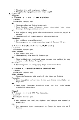  Memotivasi siswa untuk mengeluarkan pendapat.
 Mengajukan beberapa pertanyaan materi minggu yang lalu
B. Kegiatan Inti
Minggu I :
 Pertemuan I : 6 x 35 menit ( IPA, PKn, Matematika)
 Eksplorasi
Dalam kegiatan eksplorasi, guru:
IPA
 Siswa menjelaskan yang dimaksud dengan cuaca
 Siswa berdiskusi secara berkelompok tentang macam-macam cuaca beserta
keuntungan dan kerugian dari cuaca tersebut
PKn
 Guru menjelaskan tentang upacara adat dan amcam-macam upacara adat yang ada di
Indonesia
 Siswa mempraktekkan/ mendemonstrasikan salah satu upacara adat
Matematika
 Guru menjelaskan mengenai luas persegi
 Siswa menggambar luas persegi dengan ukuran yang telah ditentukan oleh guru
 Pertemuan II : 6 x 35 menit (B. Indonesia, IPS, Matematika)
 Eksplorasi
Dalam kegiatan eksplorasi, guru:
Bahasa Indonesia
 Guru membaca suatu cerita
 Siswa menanggapi cerita yang telah dibacakan guru
IPS
 Siswa berdiskusi secara berkelompok tentang perbedaan pasar tradisional dan pasar
swalayan, kemudian hasilnya dikumpulkan
Matematika
 Siswa menggambar luas persegi panjang dengan macam-macam ukuran
 Pertemuan III : 4 x 35 menit (B. Indonesia, Matematika, IPA)
 Eksplorasi
Dalam kegiatan eksplorasi, guru:
Bahasa Indonesia
 Siswa secara berpasangan saling tanya jawab tentan bacaan yang dibacanya
Matematika
 Siswa mengerjakan soal-soal yang diberikan guru tentang membandingkan luas
bangun datar
IPA
 Siswa dapat menyebutkan gejala-gejala cuaca yang akan terjadi menurut
pengalamannya masing-masing
Minggu II
 Pertemuan I : 6 x 35 menit (IPA, PKn, Matematika)
 Eksplorasi
Dalam kegiatan eksplorasi, guru:
IPA
 Siwa membuat kincir angin yang sederhana yang digunakan untuk menunjukkan
kondisi cuaca
PKn
 Guru menerangkan tentang macam-macam suku bangsa dan agama yang ada di
Indonesia
 