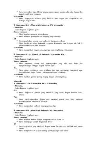  Guru memberikan tugas kliping tentang macam-macam pakaian adat suku bangsa dan
tempat ibadah umat beragama
Matematika
 Siswa mengerjakan soal-soal yang diberikan guru dengan cara mengurutkan luas
berbagai bangun datar
 Pertemuan II : 6 x 35 menit ( B. Indonesia, IPS, Matematika )
 Eksplorasi
Dalam kegiatan eksplorasi, guru:
Bahasa Indonesia
 Siswa membaca dongeng secara lantang
 Siswa membuat pertanyaan dari dongeng yang dibacanya
IPS
 Guru menjelaskan tentang pasar tradisional dan pasar swalayan
 Siswa berdiskusi secara kelompok mengenai keuntungan dan kerugian jula beli di
pasar tradisional dan pasar swalayan
Matematika
 Siswa menggambar bangun persegi dengan cara menghitung petak satuan
 Pertemuan III : 6 x 35 menit ( B. Indonesia, Matematika, IPA )
 Eksplorasi
Dalam kegiatan eksplorasi, guru:
Bahasa Indonesia
 Siswa membuat kalimat dari gambar-gambar yang ada pada buku dan
mengurutkannya sehingga menjadi sebuah cerita
IPA
 Siswa dapat menjelaskan cara kehidupan dan mata pencaharian masyarakat yang
berada di cuaca dingin (contoh : daerah Pangalengan, Lembang)
Matematika
 Siswa membuat gambar persegi panjang dengan cara menghitung
Minggu III
 Pertemuan I : 6 x 35 menit (IPA, PKn, Matematika)
 Eksplorasi
Dalam kegiatan eksplorasi, guru:
IPA
 Siswa menjelaskan pakaian yang dikenakan yang sesuai dengan keadaan cuaca
tertentu
PKn
 Siswa mendemontrasikan dengan cara membuat drama yang isinya mengenai
keramahtamahan masyarakat Indonesia
Matematika
 Siswa mengerjakan soal-soal cara menghitung luas
 Pertemuan II : 6 x 35 menit (B. Indonesia, IPS, Matematika)
 Eksplorasi
Dalam kegiatan eksplorasi, guru:
Bahasa Indonesia
 Siswa membuat kalimat dengan menggunakan kata depan ke-
 Siswa melengkapi kalimat dengan kata depan
IPS
 Guru menjelaskan yang dimaksud dengan barter dan alat tukar jual beli pada zaman
dahulu
 Siswa mempraktekkan di kelas tentang jual beli dengan cara barter
 