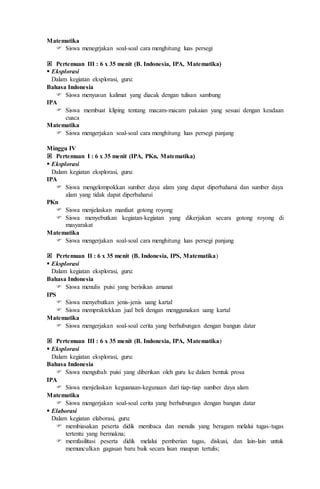 Matematika
 Siswa menegrjakan soal-soal cara menghitung luas persegi
 Pertemuan III : 6 x 35 menit (B. Indonesia, IPA, Matematika)
 Eksplorasi
Dalam kegiatan eksplorasi, guru:
Bahasa Indonesia
 Siswa menyusun kalimat yang diacak dengan tulisan sambung
IPA
 Siswa membuat kliping tentang macam-macam pakaian yang sesuai dengan keadaan
cuaca
Matematika
 Siswa mengerjakan soal-soal cara menghitung luas persegi panjang
Minggu IV
 Pertemuan I : 6 x 35 menit (IPA, PKn, Matematika)
 Eksplorasi
Dalam kegiatan eksplorasi, guru:
IPA
 Siswa mengelompokkan sumber daya alam yang dapat diperbaharui dan sumber daya
alam yang tidak dapat diperbaharui
PKn
 Siswa menjelaskan manfaat gotong royong
 Siswa menyebutkan kegiatan-kegiatan yang dikerjakan secara gotong royong di
masyarakat
Matematika
 Siswa mengerjakan soal-soal cara menghitung luas persegi panjang
 Pertemuan II : 6 x 35 menit (B. Indonesia, IPS, Matematika)
 Eksplorasi
Dalam kegiatan eksplorasi, guru:
Bahasa Indonesia
 Siswa menulis puisi yang berisikan amanat
IPS
 Siswa menyebutkan jenis-jenis uang kartal
 Siswa mempraktekkan jual beli dengan menggunakan uang kartal
Matematika
 Siswa mengerjakan soal-soal cerita yang berhubungan dengan bangun datar
 Pertemuan III : 6 x 35 menit (B. Indonesia, IPA, Matematika)
 Eksplorasi
Dalam kegiatan eksplorasi, guru:
Bahasa Indonesia
 Siswa mengubah puisi yang diberikan oleh guru ke dalam bentuk prosa
IPA
 Siswa menjelaskan keguanaan-kegunaan dari tiap-tiap sumber daya alam
Matematika
 Siswa mengerjakan soal-soal cerita yang berhubungan dengan bangun datar
 Elaborasi
Dalam kegiatan elaborasi, guru:
 membiasakan peserta didik membaca dan menulis yang beragam melalui tugas-tugas
tertentu yang bermakna;
 memfasilitasi peserta didik melalui pemberian tugas, diskusi, dan lain-lain untuk
memunculkan gagasan baru baik secara lisan maupun tertulis;
 