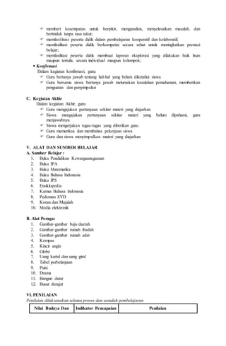  memberi kesempatan untuk berpikir, menganalisis, menyelesaikan masalah, dan
bertindak tanpa rasa takut;
 memfasilitasi peserta didik dalam pembelajaran kooperatif dan kolaboratif;
 memfasilitasi peserta didik berkompetisi secara sehat untuk meningkatkan prestasi
belajar;
 memfasilitasi peserta didik membuat laporan eksplorasi yang dilakukan baik lisan
maupun tertulis, secara individual maupun kelompok;
 Konfirmasi
Dalam kegiatan konfirmasi, guru:
 Guru bertanya jawab tentang hal-hal yang belum diketahui siswa
 Guru bersama siswa bertanya jawab meluruskan kesalahan pemahaman, memberikan
penguatan dan penyimpulan
C. Kegiatan Akhir
Dalam kegiatan Akhir, guru:
 Guru mengajukan pertanyaan sekitar materi yang diajarkan
 Siswa mengajukan pertanyaan sekitar materi yang belum dipahami, guru
menjawabnya
 Siswa mengerjakan tugas-tugas yang diberikan guru
 Guru memeriksa dan membahas pekerjaan siswa
 Guru dan siswa menyimpulkan materi yang diajarkan
V. ALAT DAN SUMBER BELAJAR
A. Sumber Belajar :
1. Buku Pendidikan Kewargaanegaraan
2. Buku IPA
3. Buku Matematika
4. Buku Bahasa Indonesia
5. Buku IPS
6. Ensiklopedia
7. Kamus Bahasa Indonesia
8. Pedoman EYD
9. Koran dan Majalah
10. Media elektronik
B. Alat Peraga:
1. Gambar-gambar baju daerah
2. Gambar-gambar rumah ibadah
3. Gambar-gambar rumah adat
4. Kompas
5. Kincir angin
6. Globe
7. Uang kartal dan uang giral
8. Tabel perbelanjaan
9. Puisi
10. Drama
11. Bangun datar
12. Busur derajat
VI. PENILAIAN
Penilaian dilaksanakan selama proses dan sesudah pembelajaran
Nilai Budaya Dan Indikator Pencapaian Penilaian
 