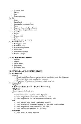  Semangat kerja
 Jual beli
 Uang
 Pengelolaan uang
3. IPA
 Energi
 Gerak benda
 Kenampakan permukaan bumi
 Cuaca
 Pengaruh Cuaca terhadap kehidupan
 Kelestarikan dan pemeliharaan alam
4. Matematika
 Pecahan
 Bangun datar
 Sudur
 Persegi dan persegi panjang
5. Bahasa Indonesia
 Menanggapi cerita
 Menirukan dialog
 Menceritakan peristiwa
 Percakapan
 Menjawab pertanyaan
 Menulis karangan
III.METODE PEMBELAJARAN
1. Informasi
2. Diskusi
3. Tanya Jawab
4. Demonstrasi
5. Pemberian Tugas
IV. LANGKAH-LANGKAH PEMBELAJARAN
A. Kegiatan Awal
Apresepsi:
 Mengisi daftar kelas, berdo’a , mempersiapkan materi ajar, model dan alat peraga.
 Memotivasi siswa untuk mengeluarkan pendapat.
 Mengajukan beberapa pertanyaan materi minggu yang lalu
B. Kegiatan Inti
Minggu I :
 Pertemuan I : 6 x 35 menit ( IPA, PKn, Matematika)
 Eksplorasi
Dalam kegiatan eksplorasi, guru:
IPA
 Guru menjelaskan pengertian sumber daya alam
 Siswa menyebutkan contoh-contoh sumber daya alam
 Siswa menyebutkan cara-cara memperoleh sumber daya alam
PKn
 Siswa bertanya jawab tentang kemerdekaan Indonesia
 Siswa menyebutkan tempat dibacakannya teks proklamasi kemrdekaan RI
 Siswa menyebutkan nama pembaca teks proklamasi
 Siswa bersama-sama membaca teks proklamasi
Matematika
 Siswa mengukur keliling papan tulis
 