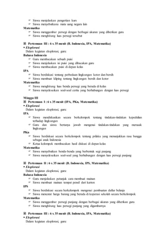  Siswa menjelaskan pengertian kurs
 Siswa menyebutkana mata uang negara lain
Matematika
 Siswa menggambar persegi dengan berbagai ukuran yang diberikan guru
 Siswa menghitung luas persegi tersebut
 Pertemuan III : 6 x 35 menit (B. Indonesia, IPA, Matematika)
 Eksplorasi
Dalam kegiatan eksplorasi, guru:
Bahasa Indonesia
 Guru membacakan sebuah puisi
 Siswa menjelaskan isi puisi yang dibacakan guru
 Siswa membacakan puisi di depan kelas
IPA
 Siswa berdiskusi tentang perbedaan lingkungan kotor dan bersih
 Siswa membuat kliping tentang lingkungan bersih dan kotor
Matematika
 Siswa menghitung luas benda persegi yang berada di kelas
 Siswa menyelesaikan soal-soal cerita yang berhubungan dengan luas persegi
Minggu III
 Pertemuan I : 6 x 35 menit (IPA, PKn, Matematika)
 Eksplorasi
Dalam kegiatan eksplorasi, guru:
IPA
 Siswa mendiskusikan secara berkelompok tentang tindakan-tindakan kepedulian
terhadap lingkungan
 Guru dan siswa bertanya jawab mengenai tindakan-tindakan yang merusak
lingkungan
PKn
 Siswa berdiskusi secara berkelompok tentang prilaku yang menunjukkan rasa bangga
sebagai anak Indonesia
 Ketua kelompok membacakan hasil diskusi di depan kelas
Matematika
 Siswa menyebutkan benda-benda yang berbentuk segi panjang
 Siswa menyelesaikan soal-soal yang berhubungan dengan luas persegi panjang
 Pertemuan II : 6 x 35 menit (B. Indonesia, IPS, Matematika)
 Eksplorasi
Dalam kegiatan eksplorasi, guru:
Bahasa Indonesia
 Guru menjelaskan petunjuk cara membuat mainan
 Siswa membuat mainan tempat pensil dari karton
IPS
 Siswa berdiskusi secara berkelompok mengenai pembuatan daftar belanja
 Siswa mencatat harga barang yang berada di koperasi sekolah secara berkelompok
Matematika
 Siswa menggambar persegi panjang dengan berbagai ukuran yang diberikan guru
 Siswa menghitung luas persegi panjang yang digambarnya
 Pertemuan III : 6 x 35 menit (B. Indonesia, IPA, Matematika)
 Eksplorasi
Dalam kegiatan eksplorasi, guru:
 