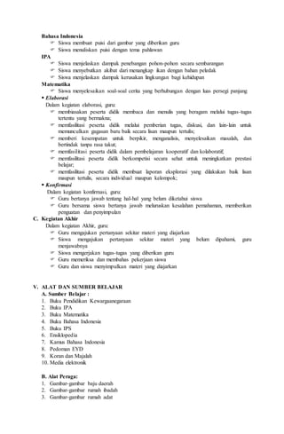 Bahasa Indonesia
 Siswa membuat puisi dari gambar yang diberikan guru
 Siswa menuliskan puisi dengan tema pahlawan
IPA
 Siswa menjelaskan dampak penebangan pohon-pohon secara sembarangan
 Siswa menyebutkan akibat dari menangkap ikan dengan bahan peledak
 Siswa menjelaskan dampak kerusakan lingkungan bagi kehidupan
Matematika
 Siswa menyelesaikan soal-soal cerita yang berhubungan dengan luas persegi panjang
 Elaborasi
Dalam kegiatan elaborasi, guru:
 membiasakan peserta didik membaca dan menulis yang beragam melalui tugas-tugas
tertentu yang bermakna;
 memfasilitasi peserta didik melalui pemberian tugas, diskusi, dan lain-lain untuk
memunculkan gagasan baru baik secara lisan maupun tertulis;
 memberi kesempatan untuk berpikir, menganalisis, menyelesaikan masalah, dan
bertindak tanpa rasa takut;
 memfasilitasi peserta didik dalam pembelajaran kooperatif dan kolaboratif;
 memfasilitasi peserta didik berkompetisi secara sehat untuk meningkatkan prestasi
belajar;
 memfasilitasi peserta didik membuat laporan eksplorasi yang dilakukan baik lisan
maupun tertulis, secara individual maupun kelompok;
 Konfirmasi
Dalam kegiatan konfirmasi, guru:
 Guru bertanya jawab tentang hal-hal yang belum diketahui siswa
 Guru bersama siswa bertanya jawab meluruskan kesalahan pemahaman, memberikan
penguatan dan penyimpulan
C. Kegiatan Akhir
Dalam kegiatan Akhir, guru:
 Guru mengajukan pertanyaan sekitar materi yang diajarkan
 Siswa mengajukan pertanyaan sekitar materi yang belum dipahami, guru
menjawabnya
 Siswa mengerjakan tugas-tugas yang diberikan guru
 Guru memeriksa dan membahas pekerjaan siswa
 Guru dan siswa menyimpulkan materi yang diajarkan
V. ALAT DAN SUMBER BELAJAR
A. Sumber Belajar :
1. Buku Pendidikan Kewargaanegaraan
2. Buku IPA
3. Buku Matematika
4. Buku Bahasa Indonesia
5. Buku IPS
6. Ensiklopedia
7. Kamus Bahasa Indonesia
8. Pedoman EYD
9. Koran dan Majalah
10. Media elektronik
B. Alat Peraga:
1. Gambar-gambar baju daerah
2. Gambar-gambar rumah ibadah
3. Gambar-gambar rumah adat
 