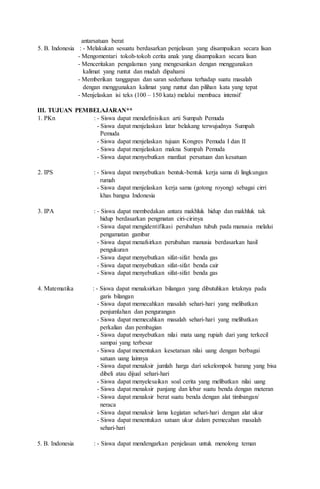 antarsatuan berat
5. B. Indonesia : - Melakukan sesuatu berdasarkan penjelasan yang disampaikan secara lisan
- Mengomentari tokoh-tokoh cerita anak yang disampaikan secara lisan
- Menceritakan pengalaman yang mengesankan dengan menggunakan
kalimat yang runtut dan mudah dipahami
- Memberikan tanggapan dan saran sederhana terhadap suatu masalah
dengan menggunakan kalimat yang runtut dan pilihan kata yang tepat
- Menjelaskan isi teks (100 – 150 kata) melalui membaca intensif
III. TUJUAN PEMBELAJARAN**
1. PKn : - Siswa dapat mendefinisikan arti Sumpah Pemuda
- Siswa dapat menjelaskan latar belakang terwujudnya Sumpah
Pemuda
- Siswa dapat menjelaskan tujuan Kongres Pemuda I dan II
- Siswa dapat menjelaskan makna Sumpah Pemuda
- Siswa dapat menyebutkan manfaat persatuan dan kesatuan
2. IPS : - Siswa dapat menyebutkan bentuk-bentuk kerja sama di lingkungan
rumah
- Siswa dapat menjelaskan kerja sama (gotong royong) sebagai cirri
khas bangsa Indonesia
3. IPA : - Siswa dapat membedakan antara makhluk hidup dan makhluk tak
hidup berdasarkan pengmatan ciri-cirinya
- Siswa dapat mengidentifikasi perubahan tubuh pada manusia melalui
pengamatan gambar
- Siswa dapat menafsirkan perubahan manusia berdasarkan hasil
pengukuran
- Siswa dapat menyebutkan sifat-sifat benda gas
- Siswa dapat menyebutkan sifat-sifat benda cair
- Siswa dapat menyebutkan sifat-sifat benda gas
4. Matematika : - Siswa dapat menaksirkan bilangan yang dibutuhkan letaknya pada
garis bilangan
- Siswa dapat memecahkan masalah sehari-hari yang melibatkan
penjumlahan dan pengurangan
- Siswa dapat memecahkan masalah sehari-hari yang melibatkan
perkalian dan pembagian
- Siswa dapat menyebutkan nilai mata uang rupiah dari yang terkecil
sampai yang terbesar
- Siswa dapat menentukan kesetaraan nilai uang dengan berbagai
satuan uang lainnya
- Siswa dapat menaksir jumlah harga dari sekelompok barang yang bisa
dibeli atau dijual sehari-hari
- Siswa dapat menyelesaikan soal cerita yang melibatkan nilai uang
- Siswa dapat menaksir panjang dan lebar suatu benda dengan meteran
- Siswa dapat menaksir berat suatu benda dengan alat timbangan/
neraca
- Siswa dapat menaksir lama kegiatan sehari-hari dengan alat ukur
- Siswa dapat menentukan satuan ukur dalam pemecahan masalah
sehari-hari
5. B. Indonesia : - Siswa dapat mendengarkan penjelasan untuk menolong teman
 