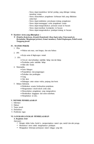 - Siswa dapat menuliskan hal-hal penting yang didengar tentang
menolong teman
- Siswa menceritakan pengalaman kebiasaan baik yang dilakukan
sehari-hari
- Siswa dapat melakukan percakapan tentang pengalaman
- Siswa dapat menanggapi cerita pengalaman teman
- Siswa dapat mengemukakan perasaan sesuai isi bacaan
- Siswa dapat membuat kesimpulan isi bacaan
- Siswa dapat mengemukakan pendapat tentang isi bacaan
 Karakter siswa yang diharapkan :
 Disiplin, Kerja keras, Kreatif, Demokratif , Rasa Ingin tahu, Cinta tanah air,
Bersahabat, Menghargai prestasi, Gemar membaca, Peduli lingkungan, Peduli sosial,
Tanggung jawab.
IV. MATERI POKOK
1. PKn
 Makna satu nusa, satu bangsa, dan satu bahasa
2. IPS
 Kerja sama di lingkungan rumah
3. IPA
 Ciri-ciri dan kebutuhan makhluk hidup dan tak hidup.
 Perubahan pada makhluk hidup
 Sifat-sifat benda
4. Matematika
 Garis bilangan
 Penjumlahan dan pengurangan
 Perkalian dan pembagian
 Uang
 Alat ukur
 Hubungan antar satuan waktu, panjang dan berat.
5. Bahasa Indonesia.
 Melakukan sesuatu berdasarkan penjelasan.
 Mengomentari tokoh-tokoh cerita anak.
 Menceritakan pengalaman yang mengesankan.
 Memberikan tanggapan dan saran sederhana.
 Menjelaskan isi teks.
V. METODE PEMBELAJARAN
1. Informasi
2. Diskusi
3. Tanya jawab
4. Demontrasi
5. Pemberian tugas
VI. LANGKAH-LANGKAH PEMBELAJARAN
A. Kegiatan Awal
Apresepsi :
 Mengisi daftar kelas, berdo’a , mempersiapkan materi ajar, model dan alat peraga.
 Memotivasi siswa untuk mengeluarkan pendapat.
 Mengajukan beberapa pertanyaan materi minggu yang lalu
 