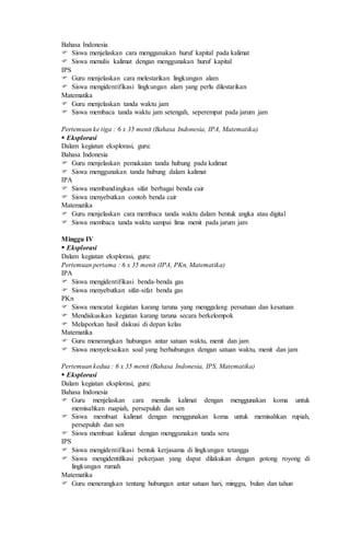 Bahasa Indonesia
 Siswa menjelaskan cara menggunakan huruf kapital pada kalimat
 Siswa menulis kalimat dengan menggunakan huruf kapital
IPS
 Guru menjelaskan cara melestarikan lingkungan alam
 Siswa mengidentifikasi lingkungan alam yang perlu dilestarikan
Matematika
 Guru menjelaskan tanda waktu jam
 Siswa membaca tanda waktu jam setengah, seperempat pada jarum jam
Pertemuan ke tiga : 6 x 35 menit (Bahasa Indonesia, IPA, Matematika)
 Eksplorasi
Dalam kegiatan eksplorasi, guru:
Bahasa Indonesia
 Guru menjelaskan pemakaian tanda hubung pada kalimat
 Siswa menggunakan tanda hubung dalam kalimat
IPA
 Siswa membandingkan sifat berbagai benda cair
 Siswa menyebutkan contoh benda cair
Matematika
 Guru menjelaskan cara membaca tanda waktu dalam bentuk angka atau digital
 Siswa membaca tanda waktu sampai lima menit pada jarum jam
Minggu IV
 Eksplorasi
Dalam kegiatan eksplorasi, guru:
Pertemuan pertama : 6 x 35 menit (IPA, PKn, Matematika)
IPA
 Siswa mengidentifikasi benda-benda gas
 Siswa menyebutkan sifat-sifat benda gas
PKn
 Siswa mencatat kegiatan karang taruna yang menggalang persatuan dan kesatuan
 Mendiskusikan kegiatan karang taruna secara berkelompok
 Melaporkan hasil diskusi di depan kelas
Matematika
 Guru menerangkan hubungan antar satuan waktu, menit dan jam
 Siswa menyelesaikan soal yang berhubungan dengan satuan waktu, menit dan jam
Pertemuan kedua : 6 x 35 menit (Bahasa Indonesia, IPS, Matematika)
 Eksplorasi
Dalam kegiatan eksplorasi, guru:
Bahasa Indonesia
 Guru menjelaskan cara menulis kalimat dengan menggunakan koma untuk
memisahkan ruapiah, persepuluh dan sen
 Siswa membuat kalimat dengan menggunakan koma untuk memisahkan rupiah,
persepuluh dan sen
 Siswa membuat kalimat dengan menggunakan tanda seru
IPS
 Siswa mengidentifikasi bentuk kerjasama di lingkungan tetangga
 Siswa mengidentifikasi pekerjaan yang dapat dilakukan dengan gotong royong di
lingkungan rumah
Matematika
 Guru menerangkan tentang hubungan antar satuan hari, minggu, bulan dan tahun
 