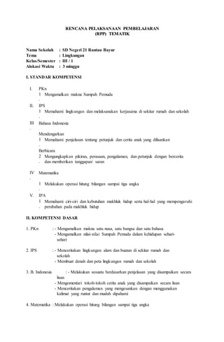 RREENNCCAANNAA PPEELLAAKKSSAANNAAAANN PPEEMMBBEELLAAJJAARRAANN
((RRPPPP)) TTEEMMAATTIIKK
Nama Sekolah : SD Negeri 21 Rantau Bayur
Tema : Lingkungan
Kelas/Semester : III / 1
Alokasi Waktu : 3 minggu
I. STANDAR KOMPETENSI
I. PKn
1
.
Mengamalkan makna Sumpah Pemuda
II. IPS
1
.
Memahami lingkungan dan melaksanakan kerjasama di sekitar rumah dan sekolah
III
.
Bahasa Indonesia
Mendengarkan
1
.
Memahami penjelasan tentang petunjuk dan cerita anak yang dilisankan
Berbicara
2
.
Mengungkapkan pikiran, perasaan, pengalaman, dan petunjuk dengan bercerita
dan memberikan tanggapan/ saran
IV
.
Matematika
1
.
Melakukan operasi hitung bilangan sampai tiga angka
V. IPA
1
.
Memahami ciri-ciri dan kebutuhan makhluk hidup serta hal-hal yang mempengaruhi
perubahan pada makhluk hidup
II. KOMPETENSI DASAR
1. PKn : - Mengamalkan makna satu nusa, satu bangsa dan satu bahasa
- Mengamalkan nilai-nilai Sumpah Pemuda dalam kehidupan sehari-
sehari
2. IPS : - Menceritakan lingkungan alam dan buatan di sekitar rumah dan
sekolah
- Membuat denah dan peta lingkungan rumah dan sekolah
3. B. Indonesia : - Melakukan sesuatu berdasarkan penjelasan yang disampaikan secara
lisan
- Mengomentari tokoh-tokoh cerita anak yang disampaikan secara lisan
- Menceritakan pengalaman yang mengesankan dengan menggunakan
kalimat yang runtut dan mudah dipahami
4. Matematika : Melakukan operasi hitung bilangan sampai tiga angka
 