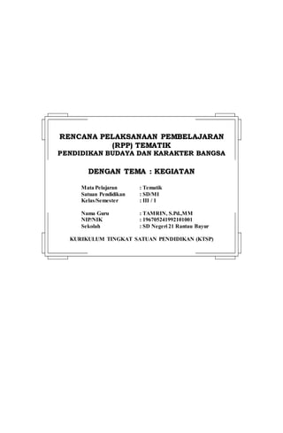 RREENNCCAANNAA PPEELLAAKKSSAANNAAAANN PPEEMMBBEELLAAJJAARRAANN
((RRPPPP)) TTEEMMAATTIIKK
PPEENNDDIIDDIIKKAANN BBUUDDAAYYAA DDAANN KKAARRAAKKTTEERR BBAANNGGSSAA
DDEENNGGAANN TTEEMMAA :: KKEEGGIIAATTAANN
Mata Pelajaran : Tematik
Satuan Pendidikan : SD/MI
Kelas/Semester : III / 1
Nama Guru : TAMRIN, S.Pd.,MM
NIP/NIK : 196705241992101001
Sekolah : SD Negeri 21 Rantau Bayur
KURIKULUM TINGKAT SATUAN PENDIDIKAN (KTSP)
 