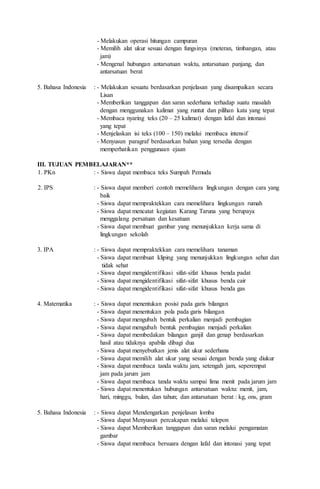 - Melakukan operasi hitungan campuran
- Memilih alat ukur sesuai dengan fungsinya (meteran, timbangan, atau
jam)
- Mengenal hubungan antarsatuan waktu, antarsatuan panjang, dan
antarsatuan berat
5. Bahasa Indonesia : - Melakukan sesuatu berdasarkan penjelasan yang disampaikan secara
Lisan
- Memberikan tanggapan dan saran sederhana terhadap suatu masalah
dengan menggunakan kalimat yang runtut dan pilihan kata yang tepat
- Membaca nyaring teks (20 – 25 kalimat) dengan lafal dan intonasi
yang tepat
- Menjelaskan isi teks (100 – 150) melalui membaca intensif
- Menyusun paragraf berdasarkan bahan yang tersedia dengan
memperhatikan penggunaan ejaan
III. TUJUAN PEMBELAJARAN**
1. PKn : - Siswa dapat membaca teks Sumpah Pemuda
2. IPS : - Siswa dapat memberi contoh memelihara lingkungan dengan cara yang
baik
- Siswa dapat mempraktekkan cara memelihara lingkungan rumah
- Siswa dapat mencatat kegiatan Karang Taruna yang berupaya
menggalang persatuan dan kesatuan
- Siswa dapat membuat gambar yang menunjukkan kerja sama di
lingkungan sekolah
3. IPA : - Siswa dapat mempraktekkan cara memelihara tanaman
- Siswa dapat membuat kliping yang menunjukkan lingkungan sehat dan
tidak sehat
- Siswa dapat mengidentifikasi sifat-sifat khusus benda padat
- Siswa dapat mengidentifikasi sifat-sifat khusus benda cair
- Siswa dapat mengidentifikasi sifat-sifat khusus benda gas
4. Matematika : - Siswa dapat menentukan posisi pada garis bilangan
- Siswa dapat menentukan pola pada garis bilangan
- Siswa dapat mengubah bentuk perkalian menjadi pembagian
- Siswa dapat mengubah bentuk pembagian menjadi perkalian
- Siswa dapat membedakan bilangan ganjil dan genap berdasarkan
hasil atau tidaknya apabila dibagi dua
- Siswa dapat menyebutkan jenis alat ukur sederhana
- Siswa dapat memilih alat ukur yang sesuai dengan benda yang diukur
- Siswa dapat membaca tanda waktu jam, setengah jam, seperempat
jam pada jarum jam
- Siswa dapat membaca tanda waktu sampai lima menit pada jarum jam
- Siswa dapat menentukan hubungan antarsatuan waktu: menit, jam,
hari, minggu, bulan, dan tahun; dan antarsatuan berat : kg, ons, gram
5. Bahasa Indonesia : - Siswa dapat Mendengarkan penjelasan lomba
- Siswa dapat Menyusun percakapan melalui telepon
- Siswa dapat Memberikan tanggapan dan saran melalui pengamatan
gambar
- Siswa dapat membaca bersuara dengan lafal dan intonasi yang tepat
 