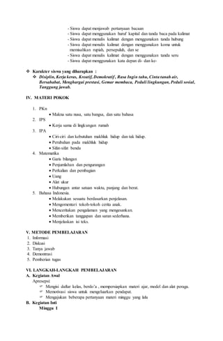- Siswa dapat menjawab pertanyaan bacaan
- Siswa dapat menggunakan huruf kapital dan tanda baca pada kalimat
- Siswa dapat menulis kalimat dengan menggunakan tanda hubung
- Siswa dapat menulis kalimat dengan menggunakan koma untuk
memisahkan rupiah, persepuluh, dan se
- Siswa dapat menulis kalimat dengan menggunakan tanda seru
- Siswa dapat menggunakan kata depan di- dan ke-
 Karakter siswa yang diharapkan :
 Disiplin, Kerja keras, Kreatif, Demokratif , Rasa Ingin tahu, Cinta tanah air,
Bersahabat, Menghargai prestasi, Gemar membaca, Peduli lingkungan, Peduli sosial,
Tanggung jawab.
IV. MATERI POKOK
1. PKn
 Makna satu nusa, satu bangsa, dan satu bahasa
2. IPS
 Kerja sama di lingkungan rumah
3. IPA
 Ciri-ciri dan kebutuhan makhluk hidup dan tak hidup.
 Perubahan pada makhluk hidup
 Sifat-sifat benda
4. Matematika
 Garis bilangan
 Penjumlahan dan pengurangan
 Perkalian dan pembagian
 Uang
 Alat ukur
 Hubungan antar satuan waktu, panjang dan berat.
5. Bahasa Indonesia.
 Melakukan sesuatu berdasarkan penjelasan.
 Mengomentari tokoh-tokoh cerita anak.
 Menceritakan pengalaman yang mengesankan.
 Memberikan tanggapan dan saran sederhana.
 Menjelaskan isi teks.
V. METODE PEMBELAJARAN
1. Informasi
2. Diskusi
3. Tanya jawab
4. Demontrasi
5. Pemberian tugas
VI. LANGKAH-LANGKAH PEMBELAJARAN
A. Kegiatan Awal
Apresepsi:
 Mengisi daftar kelas, berdo’a , mempersiapkan materi ajar, model dan alat peraga.
 Memotivasi siswa untuk mengeluarkan pendapat.
 Mengajukan beberapa pertanyaan materi minggu yang lalu
B. Kegiatan Inti
Minggu I
 