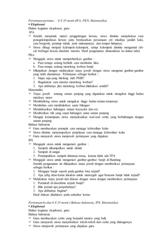 Pertemuan pertama : 6 X 35 menit (IPA, PKN, Matematika)
 Eksplorasi
Dalam kegiatan eksplorasi, guru:
IPA
 Setelah menyimak materi penggolongan hewan, siswa diminta menjelaskan cara
penegeloimpokkan hewan yaitu berdasarkan persamaan ciri misalnya jumlah kaki,
cara bergerak, penutup tubuh, jenis makanannya, dan tempat hidupnya.
 Siswa dibagi menjadi kelompok-kelompok, setiap kelompok diminta mengamati ciri-
ciri berbagai hewan disekitar mereka. Hasil pengamatan dimasukkan ke dalam tabel.
PKn
 Mengajak siswa untuk memperhatikan gambar :
a. Para remaja sedang berlatih cara membalut luka
b. Para remaja sedang menolong korban banjir
 Dilanjutkan dengan melakyukan tanya jawab dengan siswa mengenai gambar-gambar
yang telah diamatinya. Pertanyaan sebagai berikut :
1. Siapa saja yang ditolong oleh PMR?
2. Bagaimana cara mereka menolong korban?
3. Apa akibatnya jika menolong korban dilakukan sendiri?
Matematika
 Tanya jawab tentang satuan panjang yang digunakan untuk mengukur tinggi badan
misalnya meter
 Membimbing siswa untuk mengukur tinggi badan teman-temannya
 Membahas cara membulatkan suatu bilangan
 Mendiskusikan hubungan satuan km,m,dm dan cm
 Memberikan trik yang cepat hubungan antar satuan panjang
 Menguji kemampuan siswa menyelesaikan soal-soal cerita yang berhubungan dengan
satuan panjang
Bahasa Indonesia
 Guru membacakan petunjuk cara menjaga kebersihan kelas
 Siswa diminta menyampaikan penjelasan cara menjaga kebersihan kelas
 Guru menyuruh siswa menjawab pertanyaan yang diajukan
IPS
 Mengajak siswa untuk mengamati gambar :
1. Sampah dikumpulkan untuk diolah
2. Sampah di sungai
3. Penumpukkan sampah dinmana-mana, karena tidak ada TPA
 Mengajak siswa untuk mengamati gambar-gambar banjir di Bandung
Setelah pengamatan ini dilanjutkan tanya jawab dengan memberikan pertanyaan
sebagai berikut :
1. Mengapa banjir seperti pada gambar bisa terjadi?
2. Apa yabg akan kamu lakukan untuk mencegah agar bencana banjir tidak terjadi?
 Melakukan tanya jawab dan diskusi dengan siswa dengan memberikan pertanyaan
1. Pernakah di daerahmu terjadi banjir?
2. Bila pernah apa penyebabnya?
3. Apa akibatnya bagimu?
Hasil diskusi dituliskan pada selembar kertas
Pertemuan ke dua 6 X 35 menit ( Bahasa Indonesia, IPS, Matematika)
 Eksplorasi
Dalam kegiatan eksplorasi, guru:
Bahasa Indonesia
 Guru membacakan cerita yang berjudul meniru yang baik
 Guru menyuruh siswa menyebutkan tokoh-tokoh dari cerita yang didengarnya
 Siswa menjawab pertanyaan yang diajukan guru
 