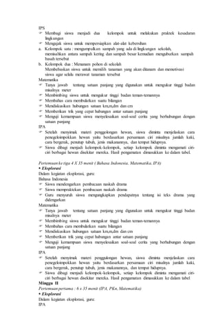 IPS
 Membagi siswa menjadi dua kelompok untuk melakukan praktek kesadaran
lingkungan
 Mengajak siswa untuk mempersiapkan alat-alat kebersihan
a. Kelompok satu : mengumpulkan sampah yang ada di lingkungan sekolah,
memisahkan antara sampah kering dan sampah besar kemudian menguburkan sampah
basah tersebut
b. Kelompok dua : Menanam pohon di sekolah
Membebaskan siswa untuk memilih tanaman yang akan ditanam dan memotivasi
siswa agar selalu merawat tanaman tersebut
Matematika
 Tanya jawab tentang satuan panjang yang digunakan untuk mengukur tinggi badan
misalnya meter
 Membimbing siswa untuk mengukur tinggi badan teman-temannya
 Membahas cara membulatkan suatu bilangan
 Mendiskusikan hubungan satuan km,m,dm dan cm
 Memberikan trik yang cepat hubungan antar satuan panjang
 Menguji kemampuan siswa menyelesaikan soal-soal cerita yang berhubungan dengan
satuan panjang
IPA
 Setelah menyimak materi penggolongan hewan, siswa diminta menjelaskan cara
penegeloimpokkan hewan yaitu berdasarkan persamaan ciri misalnya jumlah kaki,
cara bergerak, penutup tubuh, jenis makanannya, dan tempat hidupnya.
 Siswa dibagi menjadi kelompok-kelompok, setiap kelompok diminta mengamati ciri-
ciri berbagai hewan disekitar mereka. Hasil pengamatan dimasukkan ke dalam tabel.
Pertemuan ke tiga 4 X 35 menit ( Bahasa Indonesia, Matematika, IPA)
 Eksplorasi
Dalam kegiatan eksplorasi, guru:
Bahasa Indonesia
 Siswa mendengarkan pembacaan naskah drama
 Siswa mempraktekan pembacaan naskah drama
 Guru menyuruh siswa mengungkapkan pendapatnya tentang isi teks drama yang
didengarkan
Matematika
 Tanya jawab tentang satuan panjang yang digunakan untuk mengukur tinggi badan
misalnya meter
 Membimbing siswa untuk mengukur tinggi badan teman-temannya
 Membahas cara membulatkan suatu bilangan
 Mendiskusikan hubungan satuan km,m,dm dan cm
 Memberikan trik yang cepat hubungan antar satuan panjang
 Menguji kemampuan siswa menyelesaikan soal-soal cerita yang berhubungan dengan
satuan panjang
IPA
 Setelah menyimak materi penggulongan hewan, siswa diminta menjelaskan cara
penegeloimpokkan hewan yaitu berdasarkan persamaan ciri misalnya jumlah kaki,
cara bergerak, penutup tubuh, jenis makanannya, dan tempat hidupnya.
 Siswa dibagi menjadi kelompok-kelompok, setiap kelompok diminta mengamati ciri-
ciri berbagai hewan disekitar mereka. Hasil pengamatan dimasukkan ke dalam tabel
Minggu II
Pertemuan pertama : 6 x 35 menit (IPA, PKn, Matematika)
 Eksplorasi
Dalam kegiatan eksplorasi, guru:
IPA
 