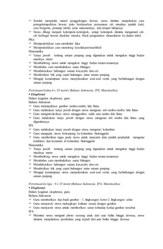  Setelah menyimak materi penggolongan hewan, siswa diminta menjelaskan cara
penegeloimpokkan hewan yaitu berdasarkan persamaan ciri misalnya jumlah kaki,
cara bergerak, penutup tubuh, jenis makanannya, dan tempat hidupnya.
 Siswa dibagi menjadi kelompok-kelompok, setiap kelompok diminta mengamati ciri-
ciri berbagai hewan disekitar mereka. Hasil pengamatan dimasukkan ke dalam tabel.
PKn
 Mempraktekkan cara membalut luka
 Mempraktekkan cara menolong kecelakaan/mushibah
Matematika
 Tanya jawab tentang satuan panjang yang digunakan untuk mengukur tinggi badan
misalnya meter
 Membimbing siswa untuk mengukur tinggi badan teman-temannya
 Membahas cara membulatkan suatu bilangan
 Mendiskusikan hubungan satuan km,m,dm dan cm
 Memberikan trik yang cepat hubungan antar satuan panjang
 Menguji kemampuan siswa menyelesaikan soal-soal cerita yang berhubungan dengan
satuan panjang
Pertemuan kedua 6 x 35 menit ( Bahasa Indonesia, IPS, Matematika)
 Eksplorasi
Dalam kegiatan eksplorasi, guru:
Bahasa Indonesia
 Guru menunjukkan gambar rambu-rambu lalu lintas
 Guru melakukan tanya jawab dengan siswa mengenai arti rambu-rambu lalu lintas
 Guru mengintruksikan siswa menggambar salah satu rambu lalu lintas
 Guru melakukan tanya jawab dengan siswa mengenai arti rambu lalu lintas yang
digambarnya
IPS
 Guru melakukan tanya jawab dengan siswa mengenai kelurahan
 Guru mengajak siswa berkunjung ke kelurahan Balonggede
 Guru memberikan tugas pada siswa untuk mencatat data jumlah penduduk mengenai
kelahiran dan kematian di kelurahan Balonggede
Matematika
 Tanya jawab tentang satuan panjang yang digunakan untuk mengukur tinggi badan
misalnya meter
 Membimbing siswa untuk mengukur tinggi badan teman-temannya
 Membahas cara membulatkan suatu bilangan
 Mendiskusikan hubungan satuan km,m,dm dan cm
 Memberikan trik yang cepat hubungan antar satuan panjang
 Menguji kemampuan siswa menyelesaikan soal-soal cerita yang berhubungan dengan
satuan panjang
Pertemuan ke tiga : 6 x 35 menit (Bahasa Indonesia, IPA, Matematika)
 Eksplorasi
Dalam kegiatan eksplorasi, guru:
Bahasa Indonesia
 Guru memberikan dua buah gambar : 1. lingkungan kotor 2. lingkungan sehat
 Guru menyuruh siswa melengkapi kalimat sesuai dengan gambar
 Guru menyuruh siswa untuk memberikan saran terhadap kedua gambar tersebut
IPA
 Meminta siswa mengmti photo seorang anak dari usia balita hingga dewasa, siswa
diminta menjelaskan perubahan yang terjadi dari usia balita hingga dewasa
 
