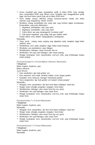  Secara kuantitatif guru dapat menunjukkan grafik di dalam KMS. Guru meminta
siswa menyerahkan KMS yang dibawa siswa, kemudian guru menggambarkan grafik
tinggi dan berat badan seperti yang ada di dalam KMS siswa
 Siswa diminta mencari informasi tentang bermacam-macam vitamin dan bahan
makanan yang mengandung vitamin tersebut
 Berdiskusi tentang pertumbuhan dua orang anak yang berbeda tingkat kesehatannya.
Permasalahan yang perlu didiskusikan :
1. Bagaimana pertumbuhan anak yang sakit?
2. Bagaimana pertumbuhan anak yang sehat?
3. Faktor-faktor apa yang mempengaruhi kesehatan anak?
4. Pola makan bagaimana yang paling baik agar tumbuh sehat?
Setelah diskusi siswa diminta mengungkapkan pendapatnya.
Matematika
 Tanya jawab tentang satuan panjang yang digunakan untuk mengukur tinggi badan
misalnya meter
 Membimbing siswa untuk mengukur tinggi badan teman-temannya
 Membahas cara membulatkan suatu bilangan
 Mendiskusikan hubungan satuan km,m,dm dan cm
 Memberikan trik yang cepat hubungan antar satuan panjang
 Menguji kemampuan siswa menyelesaikan soal-soal cerita yang berhubungan dengan
satuan panjang
Pertemuan keempat 4 x 35 menit (Bahasa Indonesia, Matematika)
 Eksplorasi
Dalam kegiatan eksplorasi, guru:
Bahasa Indonesia
Aspek Menulis
 Guru memberikan tiga buah gambar seri
 Guru menyuruh siswa untuk membuat kalimat sesuai dengan gambar
 Kemudian siswa menyusun karangan berdasarkan gambar
 Siswa mengurutkan tiga buah gambar seri menjadi sebuah paragraf
Matematika
 Mengajak siswa menyebutkan alat ukur berat dalam kehidupan sehari-hari
 Dengan teman sebangku pergantian mengukur berat badan
 Mendiskusikan hubungan antar satuan berat (kg, ons, gram)
 Memberikan trik cepat hubungan antar satuan berat
 Menguji kemampuan siswa menyelesaikan soal-soal cerita yang berhubungan dengan
satuan berat.
Pertemuan kelima 2 x 35 menit (Matematika)
 Eksplorasi
Dalam kegiatan eksplorasi, guru:
Matematika
 Mengajak siswa menyebutkan alat ukur berat dalam kehidupan sehari-hari
 Dengan teman sebangku pergantian mengukur berat badan
 Mendiskusikan hubungan antar satuan berat (kg, ons, gram)
 Memberikan trik cepat hubungan antar satuan berat
 Menguji kemampuan siswa menyelesaikan soal-soal cerita yang berhubungan dengan
satuan berat.
Pertemuan keenam 2 x 35 menit (Matematika)
 Eksplorasi
Dalam kegiatan eksplorasi, guru:
Matematika
 