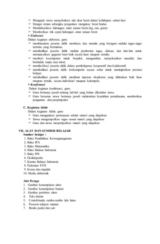  Mengajak siswa menyebutkan alat ukur berat dalam kehidupan sehari-hari
 Dengan teman sebangku pergantian mengukur berat badan
 Mendiskusikan hubungan antar satuan berat (kg, ons, gram)
 Memberikan trik cepat hubungan antar satuan berat
 Elaborasi
Dalam kegiatan elaborasi, guru:
 membiasakan peserta didik membaca dan menulis yang beragam melalui tugas-tugas
tertentu yang bermakna;
 memfasilitasi peserta didik melalui pemberian tugas, diskusi, dan lain-lain untuk
memunculkan gagasan baru baik secara lisan maupun tertulis;
 memberi kesempatan untuk berpikir, menganalisis, menyelesaikan masalah, dan
bertindak tanpa rasa takut;
 memfasilitasi peserta didik dalam pembelajaran kooperatif dan kolaboratif;
 memfasilitasi peserta didik berkompetisi secara sehat untuk meningkatkan prestasi
belajar;
 memfasilitasi peserta didik membuat laporan eksplorasi yang dilakukan baik lisan
maupun tertulis, secara individual maupun kelompok;
 Konfirmasi
Dalam kegiatan konfirmasi, guru:
 Guru bertanya jawab tentang hal-hal yang belum diketahui siswa
 Guru bersama siswa bertanya jawab meluruskan kesalahan pemahaman, memberikan
penguatan dan penyimpulan
C. Kegiatan Akhir
Dalam kegiatan Akhir, guru:
 Guru mengajukan pertanyaan sekitar materi yang diajarkan
 Siswa mengumpulkan tugas sesuai materi yang diajarkan
 Guru dan siswa menyimpulkan materi yang diajarkan
VII. ALAT DAN SUMBER BELAJAR
Sumber belajar :
1. Buku Pendidikan Kewarganegaraan
2. Buku IPA
3. Buku Matematika
4. Buku Bahasa Indonesia
5. Buku IPS
6. Eksiklopedia
7. Kamus Bahasa Indonesia
8. Pedoman EYD
9. Koran dan majalah
10. Media elektronik
Alat Peraga
1. Gambar kenampakan alam
2. Gambar kenampakan buatan
3. Gambar peristiwa alam
4. Teks drama
5. Contoh/tanda rambu-rambu lalu lintas
6. Pesawat telepon mainan
7. Benda padat dan cair
 