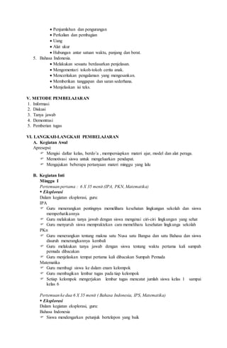  Penjumlahan dan pengurangan
 Perkalian dan pembagian
 Uang
 Alat ukur
 Hubungan antar satuan waktu, panjang dan berat.
5. Bahasa Indonesia.
 Melakukan sesuatu berdasarkan penjelasan.
 Mengomentari tokoh-tokoh cerita anak.
 Menceritakan pengalaman yang mengesankan.
 Memberikan tanggapan dan saran sederhana.
 Menjelaskan isi teks.
V. METODE PEMBELAJARAN
1. Informasi
2. Diskusi
3. Tanya jawab
4. Demontrasi
5. Pemberian tugas
VI. LANGKAH-LANGKAH PEMBELAJARAN
A. Kegiatan Awal
Apresepsi:
 Mengisi daftar kelas, berdo’a , mempersiapkan materi ajar, model dan alat peraga.
 Memotivasi siswa untuk mengeluarkan pendapat.
 Mengajukan beberapa pertanyaan materi minggu yang lalu
B. Kegiatan Inti
Minggu I
Pertemuan pertama : 6 X 35 menit (IPA, PKN, Matematika)
 Eksplorasi
Dalam kegiatan eksplorasi, guru:
IPA
 Guru menerangkan pentingnya memelihara kesehatan lingkungan sekolah dan siswa
memperhatikannya
 Guru melakukan tanya jawab dengan siswa mengenai ciri-ciri lingkungan yang sehat
 Guru menyuruh siswa mempraktekan cara memelihara kesehatan lingkunga sekolah
PKn
 Guru menerangkan tentang makna satu Nusa satu Bangsa dan satu Bahasa dan siswa
disuruh menerangkannya kembali
 Guru melakukan tanya jawab dengan siswa tentang waktu pertama kali sumpah
pemuda dibacakan
 Guru menjelaskan tempat pertama kali dibacakan Sumpah Pemuda
Matematika
 Guru membagi siswa ke dalam enam kelompok
 Guru membagikan lembar tugas pada tiap kelompok
 Setiap kelompok mengerjakan lembar tugas mencatat jumlah siswa kelas 1 sampai
kelas 6
Pertemuan ke dua 6 X 35 menit ( Bahasa Indonesia, IPS, Matematika)
 Eksplorasi
Dalam kegiatan eksplorasi, guru:
Bahasa Indonesia
 Siswa mendengarkan petunjuk bertelepon yang baik
 