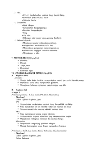 3. IPA
 Ciri-ciri dan kebutuhan makhluk hidup dan tak hidup.
 Perubahan pada makhluk hidup
 Sifat-sifat benda
4. Matematika
 Garis bilangan
 Penjumlahan dan pengurangan
 Perkalian dan pembagian
 Uang
 Alat ukur
 Hubungan antar satuan waktu, panjang dan berat.
5. Bahasa Indonesia.
 Melakukan sesuatu berdasarkan penjelasan.
 Mengomentari tokoh-tokoh cerita anak.
 Menceritakan pengalaman yang mengesankan.
 Memberikan tanggapan dan saran sederhana.
 Menjelaskan isi teks.
V. METODE PEMBELAJARAN
 Informasi
 Diskusi
 Tanya jawab
 Demontrasi
 Pemberian tugas
VI. LANGKAH-LANGKAH PEMBELAJARAN
A. Kegiatan Awal
Apresepsi :
 Mengisi daftar kelas, berdo’a , mempersiapkan materi ajar, model dan alat peraga.
 Memotivasi siswa untuk mengeluarkan pendapat.
 Mengajukan beberapa pertanyaan materi minggu yang lalu
B. Kegiatan Inti
Minggu I
Pertemuan pertama : 6 X 35 menit (IPA, PKN, Matematika)
 Eksplorasi
Dalam kegiatan eksplorasi, guru:
IPA
 Siswa diminta membedakan makhluk hidup dan makhluk tak hidup
 Guru menjelaskan ciri-ciri makhluk hidup dan makhluk tak hidup
 Siswa mengamati dan mencatat ciri-ciri makhluk hidup
PKn
 Guru menerangkan tentang negara Indonesia
 Siswa mencatat kegiatan sehari-hari yang mempersatukan bangsa
 Menjelaskan pentingnya persatuan dan kesatuan bangsa
Matematika
 Menjelaskan cara panjang penulisan bilangan
 Menguji keterampilan siswa dengan menguraikan bilangan
Pertemuan ke dua 6 X 35 menit ( Bahasa Indonesia, IPS, Matematika)
 Eksplorasi
Dalam kegiatan eksplorasi, guru:
Bahasa Indonesia
 