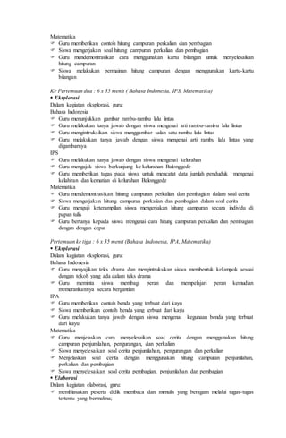 Matematika
 Guru memberikan contoh hitung campuran perkalian dan pembagian
 Siswa mengerjakan soal hitung campuran perkalian dan pembagian
 Guru mendemontrasikan cara menggunakan kartu bilangan untuk menyelesaikan
hitung campuran
 Siswa melakukan permainan hitung campuran dengan menggunakan kartu-kartu
bilangan
Ke Pertemuan dua : 6 x 35 menit ( Bahasa Indonesia, IPS, Matematika)
 Eksplorasi
Dalam kegiatan eksplorasi, guru:
Bahasa Indonesia
 Guru menunjukkan gambar rambu-rambu lalu lintas
 Guru melakukan tanya jawab dengan siswa mengenai arti rambu-rambu lalu lintas
 Guru mengintruksikan siswa menggambar salah satu rambu lalu lintas
 Guru melakukan tanya jawab dengan siswa mengenai arti rambu lalu lintas yang
digambarnya
IPS
 Guru melakukan tanya jawab dengan siswa mengenai kelurahan
 Guru mengajak siswa berkunjung ke kelurahan Balonggede
 Guru memberikan tugas pada siswa untuk mencatat data jumlah penduduk mengenai
kelahiran dan kematian di kelurahan Balonggede
Matematika
 Guru mendemontrasikan hitung campuran perkalian dan pembagian dalam soal cerita
 Siswa mengerjakan hitung campuran perkalian dan pembagian dalam soal cerita
 Guru menguji keterampilan siswa mengerjakan hitung campuran secara individu di
papan tulis
 Guru bertanya kepada siswa mengenai cara hitung campuran perkalian dan pembagian
dengan dengan cepat
Pertemuan ke tiga : 6 x 35 menit (Bahasa Indonesia, IPA, Matematika)
 Eksplorasi
Dalam kegiatan eksplorasi, guru:
Bahasa Indonesia
 Guru menyajikan teks drama dan mengintruksikan siswa membentuk kelompok sesuai
dengan tokoh yang ada dalam teks drama
 Guru meminta siswa membagi peran dan mempelajari peran kemudian
memerankannya secara bergantian
IPA
 Guru memberikan contoh benda yang terbuat dari kayu
 Siswa memberikan contoh benda yang terbuat dari kayu
 Guru melakukan tanya jawab dengan siswa mengenai kegunaan benda yang terbuat
dari kayu
Matematika
 Guru menjelaskan cara menyelesaikan soal cerita dengan menggunakan hitung
campuran penjumlahan, pengurangan, dan perkalian
 Siswa menyelesaikan soal cerita penjumlahan, pengurangan dan perkalian
 Menjelaskan soal cerita dengan menggunakan hitung campuran penjumlahan,
perkalian dan pembagian
 Siswa menyelesaikan soal cerita pembagian, penjumlahan dan pembagian
 Elaborasi
Dalam kegiatan elaborasi, guru:
 membiasakan peserta didik membaca dan menulis yang beragam melalui tugas-tugas
tertentu yang bermakna;
 