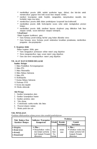  memfasilitasi peserta didik melalui pemberian tugas, diskusi, dan lain-lain untuk
memunculkan gagasan baru baik secara lisan maupun tertulis;
 memberi kesempatan untuk berpikir, menganalisis, menyelesaikan masalah, dan
bertindak tanpa rasa takut;
 memfasilitasi peserta didik dalam pembelajaran kooperatif dan kolaboratif;
 memfasilitasi peserta didik berkompetisi secara sehat untuk meningkatkan prestasi
belajar;
 memfasilitasi peserta didik membuat laporan eksplorasi yang dilakukan baik lisan
maupun tertulis, secara individual maupun kelompok;
 Konfirmasi
Dalam kegiatan konfirmasi, guru:
 Guru bertanya jawab tentang hal-hal yang belum diketahui siswa
 Guru bersama siswa bertanya jawab meluruskan kesalahan pemahaman, memberikan
penguatan dan penyimpulan
C. Kegiatan Akhir
Dalam kegiatan Akhir, guru:
 Guru mengajukan pertanyaan sekitar materi yang diajarkan
 Siswa mengumpulkan tugas sesuai materi yang diajarkan
 Guru dan siswa menyimpulkan materi yang diajarkan
VII. ALAT DAN SUMBER BELAJAR
Sumber Belajar
1. Buku Pendidikan Kewarganegaraan
2. Buku IPA
3. Buku Matematika
4. Buku Bahasa Indonesia
5. Buku IPS
6. Eksiklopedia
7. Kamus Bahasa Indonesia
8. Pedoman EYD
9. Koran dan majalah
10. Media elektronik
Alat Peraga
1. Gambar kenampakan alam
2. Gambar kenampakan buatan
3. Gambar peristiwa alam
4. Teks drama
5. Contoh/tanda rambu-rambu lalu lintas
6. Pesawat telepon mainan
7. Benda padat dan cair
VIII. PENILAIAN
Penilaian dilaksanakan selama proses dan sesudah pembelajaran
Nilai Budaya Dan
Karakter Bangsa
Indikator Pencapaian
Kompetensi
Penilaian
Teknik Bentuk
Instrumen
Contoh
Instrumen
 Disiplin,
 Kerja keras
 Kreatif,
 Demokratif
1. PKn :
 Menyebutkan waktu
dan tempat pertama
kali Sumpah Pemuda
dibacakan
Tes
lisan
Tes
tertulis
uraian
isian
1. PKn :
 Sebutkan waktu dan
tempat pertama kali
Sumpah Pemuda
dibacakan
 