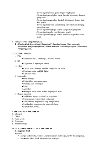 - Siswa dapat membaca puisi dengan penghayatan
- Siswa dapat menyebutkan nama dan sifat tokoh dari dongeng
yang dibaca
- Siswa dapat menceritakan kembali isi dongeng dengan kata-
kata sendiri
- Siswa dapat memberi saran tentang sifat tokoh dari dongeng
yang dibacanya
- Siswa dapat melengkapi kalimat dengan kata yang tepat
- Siswa dapat menulis puisi karangan sendiri
- Siswa dapat melengkapi kalimat berdasarkan gambar dalam
puisi
 Karakter siswa yang diharapkan :
 Disiplin, Kerja keras, Kreatif, Demokratif , Rasa Ingin tahu, Cinta tanah air,
Bersahabat, Menghargai prestasi, Gemar membaca, Peduli lingkungan, Peduli sosial,
Tanggung jawab.
IV. MATERI POKOK
1. PKn
 Makna satu nusa, satu bangsa, dan satu bahasa
2. IPS
 Kerja sama di lingkungan rumah
3. IPA
 Ciri-ciri dan kebutuhan makhluk hidup dan tak hidup.
 Perubahan pada makhluk hidup
 Sifat-sifat benda
4. Matematika
 Garis bilangan
 Penjumlahan dan pengurangan
 Perkalian dan pembagian
 Uang
 Alat ukur
 Hubungan antar satuan waktu, panjang dan berat.
5. Bahasa Indonesia.
 Melakukan sesuatu berdasarkan penjelasan.
 Mengomentari tokoh-tokoh cerita anak.
 Menceritakan pengalaman yang mengesankan.
 Memberikan tanggapan dan saran sederhana.
 Menjelaskan isi teks.
V. METODE PEMBELAJARAN
1. Informasi
2. Diskusi
3. Tanya jawab
4. Demontrasi
5. Pemberian tugas
VI. LANGKAH-LANGKAH PEMBELAJARAN
A. Kegiatan Awal
Apresepsi:
 Mengisi daftar kelas, berdo’a , mempersiapkan materi ajar, model dan alat peraga.
 Memotivasi siswa untuk mengeluarkan pendapat.
 