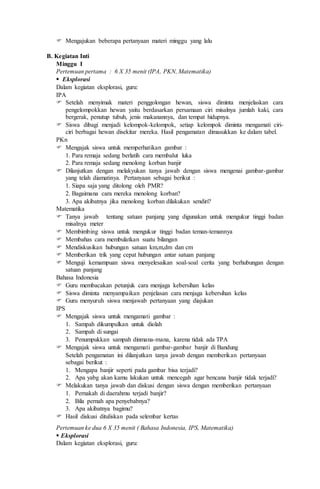  Mengajukan beberapa pertanyaan materi minggu yang lalu
B. Kegiatan Inti
Minggu I
Pertemuan pertama : 6 X 35 menit (IPA, PKN, Matematika)
 Eksplorasi
Dalam kegiatan eksplorasi, guru:
IPA
 Setelah menyimak materi penggolongan hewan, siswa diminta menjelaskan cara
pengelompokkan hewan yaitu berdasarkan persamaan ciri misalnya jumlah kaki, cara
bergerak, penutup tubuh, jenis makanannya, dan tempat hidupnya.
 Siswa dibagi menjadi kelompok-kelompok, setiap kelompok diminta mengamati ciri-
ciri berbagai hewan disekitar mereka. Hasil pengamatan dimasukkan ke dalam tabel.
PKn
 Mengajak siswa untuk memperhatikan gambar :
1. Para remaja sedang berlatih cara membalut luka
2. Para remaja sedang menolong korban banjir
 Dilanjutkan dengan melakyukan tanya jawab dengan siswa mengenai gambar-gambar
yang telah diamatinya. Pertanyaan sebagai berikut :
1. Siapa saja yang ditolong oleh PMR?
2. Bagaimana cara mereka menolong korban?
3. Apa akibatnya jika menolong korban dilakukan sendiri?
Matematika
 Tanya jawab tentang satuan panjang yang digunakan untuk mengukur tinggi badan
misalnya meter
 Membimbing siswa untuk mengukur tinggi badan teman-temannya
 Membahas cara membulatkan suatu bilangan
 Mendiskusikan hubungan satuan km,m,dm dan cm
 Memberikan trik yang cepat hubungan antar satuan panjang
 Menguji kemampuan siswa menyelesaikan soal-soal cerita yang berhubungan dengan
satuan panjang
Bahasa Indonesia
 Guru membacakan petunjuk cara menjaga kebersihan kelas
 Siswa diminta menyampaikan penjelasan cara menjaga kebersihan kelas
 Guru menyuruh siswa menjawab pertanyaan yang diajukan
IPS
 Mengajak siswa untuk mengamati gambar :
1. Sampah dikumpulkan untuk diolah
2. Sampah di sungai
3. Penumpukkan sampah dinmana-mana, karena tidak ada TPA
 Mengajak siswa untuk mengamati gambar-gambar banjir di Bandung
Setelah pengamatan ini dilanjutkan tanya jawab dengan memberikan pertanyaan
sebagai berikut :
1. Mengapa banjir seperti pada gambar bisa terjadi?
2. Apa yabg akan kamu lakukan untuk mencegah agar bencana banjir tidak terjadi?
 Melakukan tanya jawab dan diskusi dengan siswa dengan memberikan pertanyaan
1. Pernakah di daerahmu terjadi banjir?
2. Bila pernah apa penyebabnya?
3. Apa akibatnya bagimu?
 Hasil diskusi dituliskan pada selembar kertas
Pertemuan ke dua 6 X 35 menit ( Bahasa Indonesia, IPS, Matematika)
 Eksplorasi
Dalam kegiatan eksplorasi, guru:
 