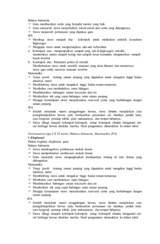 Bahasa Indonesia
 Guru membacakan cerita yang berjudul meniru yang baik
 Guru menyuruh siswa menyebutkan tokoh-tokoh dari cerita yang didengarnya
 Siswa menjawab pertanyaan yang diajukan guru
IPS
 Membagi siswa menjadi dua kelompok untuk melakukan praktek kesadaran
lingkungan
 Mengajak siswa untuk mempersiapkan alat-alat kebersihan
a. Kelompok satu : mengumpulkan sampah yang ada di lingkungan sekolah,
memisahkan antara sampah kering dan sampah besar kemudian menguburkan sampah
basah tersebut
b. Kelompok dua : Menanam pohon di sekolah
Membebaskan siswa untuk memilih tanaman yang akan ditanam dan memotivasi
siswa agar selalu merawat tanaman tersebut
Matematika
 Tanya jawab tentang satuan panjang yang digunakan untuk mengukur tinggi badan
misalnya meter
 Membimbing siswa untuk mengukur tinggi badan teman-temannya
 Membahas cara membulatkan suatu bilangan
 Mendiskusikan hubungan satuan km,m,dm dan cm
 Memberikan trik yang cepat hubungan antar satuan panjang
 Menguji kemampuan siswa menyelesaikan soal-soal cerita yang berhubungan dengan
satuan panjang
IPA
 Setelah menyimak materi penggolongan hewan, siswa diminta menjelaskan cara
penegeloimpokkan hewan yaitu berdasarkan persamaan ciri misalnya jumlah kaki,
cara bergerak, penutup tubuh, jenis makanannya, dan tempat hidupnya.
 Siswa dibagi menjadi kelompok-kelompok, setiap kelompok diminta mengamati ciri-
ciri berbagai hewan disekitar mereka. Hasil pengamatan dimasukkan ke dalam tabel.
Pertemuan ke tiga 4 X 35 menit ( Bahasa Indonesia, Matematika, IPA)
 Eksplorasi
Dalam kegiatan eksplorasi, guru:
Bahasa Indonesia
 Siswa mendengarkan pembacaan naskah drama
 Siswa mempraktekan pembacaan naskah drama
 Guru menyuruh siswa mengungkapkan pendapatnya tentang isi teks drama yang
didengarkan
Matematika
 Tanya jawab tentang satuan panjang yang digunakan untuk mengukur tinggi badan
misalnya meter
 Membimbing siswa untuk mengukur tinggi badan teman-temannya
 Membahas cara membulatkan suatu bilangan
 Mendiskusikan hubungan satuan km,m,dm dan cm
 Memberikan trik yang cepat hubungan antar satuan panjang
 Menguji kemampuan siswa menyelesaikan soal-soal cerita yang berhubungan dengan
satuan panjang
IPA
 Setelah menyimak materi penggulongan hewan, siswa diminta menjelaskan cara
penegeloimpokkan hewan yaitu berdasarkan persamaan ciri misalnya jumlah kaki,
cara bergerak, penutup tubuh, jenis makanannya, dan tempat hidupnya.
 Siswa dibagi menjadi kelompok-kelompok, setiap kelompok diminta mengamati ciri-
ciri berbagai hewan disekitar mereka. Hasil pengamatan dimasukkan ke dalam tabel
 