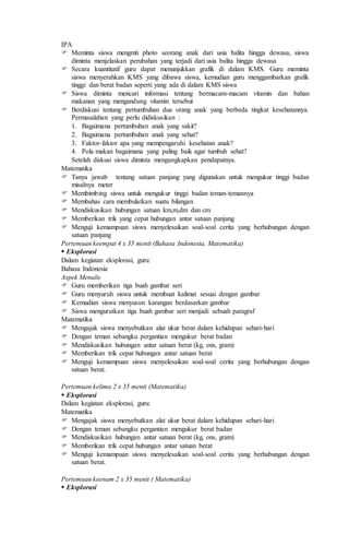 IPA
 Meminta siswa mengmti photo seorang anak dari usia balita hingga dewasa, siswa
diminta menjelaskan perubahan yang terjadi dari usia balita hingga dewasa
 Secara kuantitatif guru dapat menunjukkan grafik di dalam KMS. Guru meminta
siswa menyerahkan KMS yang dibawa siswa, kemudian guru menggambarkan grafik
tinggi dan berat badan seperti yang ada di dalam KMS siswa
 Siswa diminta mencari informasi tentang bermacam-macam vitamin dan bahan
makanan yang mengandung vitamin tersebut
 Berdiskusi tentang pertumbuhan dua orang anak yang berbeda tingkat kesehatannya.
Permasalahan yang perlu didiskusikan :
1. Bagaimana pertumbuhan anak yang sakit?
2. Bagaimana pertumbuhan anak yang sehat?
3. Faktor-faktor apa yang mempengaruhi kesehatan anak?
4. Pola makan bagaimana yang paling baik agar tumbuh sehat?
Setelah diskusi siswa diminta mengungkapkan pendapatnya.
Matematika
 Tanya jawab tentang satuan panjang yang digunakan untuk mengukur tinggi badan
misalnya meter
 Membimbing siswa untuk mengukur tinggi badan teman-temannya
 Membahas cara membulatkan suatu bilangan
 Mendiskusikan hubungan satuan km,m,dm dan cm
 Memberikan trik yang cepat hubungan antar satuan panjang
 Menguji kemampuan siswa menyelesaikan soal-soal cerita yang berhubungan dengan
satuan panjang
Pertemuan keempat 4 x 35 menit (Bahasa Indonesia, Matematika)
 Eksplorasi
Dalam kegiatan eksplorasi, guru:
Bahasa Indonesia
Aspek Menulis
 Guru memberikan tiga buah gambar seri
 Guru menyuruh siswa untuk membuat kalimat sesuai dengan gambar
 Kemudian siswa menyusun karangan berdasarkan gambar
 Siswa mengurutkan tiga buah gambar seri menjadi sebuah paragraf
Matematika
 Mengajak siswa menyebutkan alat ukur berat dalam kehidupan sehari-hari
 Dengan teman sebangku pergantian mengukur berat badan
 Mendiskusikan hubungan antar satuan berat (kg, ons, gram)
 Memberikan trik cepat hubungan antar satuan berat
 Menguji kemampuan siswa menyelesaikan soal-soal cerita yang berhubungan dengan
satuan berat.
Pertemuan kelima 2 x 35 menit (Matematika)
 Eksplorasi
Dalam kegiatan eksplorasi, guru:
Matematika
 Mengajak siswa menyebutkan alat ukur berat dalam kehidupan sehari-hari
 Dengan teman sebangku pergantian mengukur berat badan
 Mendiskusikan hubungan antar satuan berat (kg, ons, gram)
 Memberikan trik cepat hubungan antar satuan berat
 Menguji kemampuan siswa menyelesaikan soal-soal cerita yang berhubungan dengan
satuan berat.
Pertemuan keenam 2 x 35 menit ( Matematika)
 Eksplorasi
 
