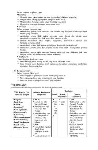 Dalam kegiatan eksplorasi, guru:
Matematika
 Mengajak siswa menyebutkan alat ukur berat dalam kehidupan sehari-hari
 Dengan teman sebangku pergantian mengukur berat badan
 Mendiskusikan hubungan antar satuan berat (kg, ons, gram)
 Memberikan trik cepat hubungan antar satuan berat
 Elaborasi
Dalam kegiatan elaborasi, guru:
 membiasakan peserta didik membaca dan menulis yang beragam melalui tugas-tugas
tertentu yang bermakna;
 memfasilitasi peserta didik melalui pemberian tugas, diskusi, dan lain-lain untuk
memunculkan gagasan baru baik secara lisan maupun tertulis;
 memberi kesempatan untuk berpikir, menganalisis, menyelesaikan masalah, dan
bertindak tanpa rasa takut;
 memfasilitasi peserta didik dalam pembelajaran kooperatif dan kolaboratif;
 memfasilitasi peserta didik berkompetisi secara sehat untuk meningkatkan prestasi
belajar;
 memfasilitasi peserta didik membuat laporan eksplorasi yang dilakukan baik lisan
maupun tertulis, secara individual maupun kelompok;
 Konfirmasi
Dalam kegiatan konfirmasi, guru:
 Guru bertanya jawab tentang hal-hal yang belum diketahui siswa
 Guru bersama siswa bertanya jawab meluruskan kesalahan pemahaman, memberikan
penguatan dan penyimpulan
C. Kegiatan Akhir
Dalam kegiatan Akhir, guru:
 Guru mengajukan pertanyaan sekitar materi yang diajarkan
 Siswa mengumpulkan tugas sesuai materi yang diajarkan
 Guru dan siswa menyimpulkan materi yang diajarkan
VIII. PENILAIAN
Penilaian dilaksanakan selama proses dan sesudah pembelajaran
Nilai Budaya Dan
Karakter Bangsa
Indikator Pencapaian
Kompetensi
Penilaian
Teknik Bentuk
Instrumen
Contoh
Instrumen
 Disiplin,
 Kerja keras
 Kreatif,
 Demokratif
 Rasa Ingin tahu,
 Cinta tanah air,
 Bersahabat,
 Menghargai prestasi,
 Gemar membaca,
 Peduli lingkungan,
 Peduli sosial,
 Tanggung jawab.
1. PKn :
 Menulis isi teks
Sumpah Pemuda
 Menyanyikan lagu
Satu Nusa Satu
Bangsa
 Mendiskusikan cara
kita mengamalkan
satu nusa, satu
bangsa dan satu
bahasa
2. IPS :
 Menjelaskan manfaat
denah dalam
kehidupan sehari-
hari
 Membuat denah SD

 Tes
lisa
n
Tes
tert
ulis


 uraian
 isian
1. PKn :
 Tuliskanlah isi teks
Sumpah Pemuda
 Nyanyikan lagu
Satu Nusa Satu
Bangsa
 Diskusikan cara kita
mengamalkan satu
nusa, satu bangsa
dan satu bahasa
2. IPS :
 Jelaskan manfaat
denah dalam
kehidupan sehari-
hari
 Buatkanlah denah
SD YPBK
 