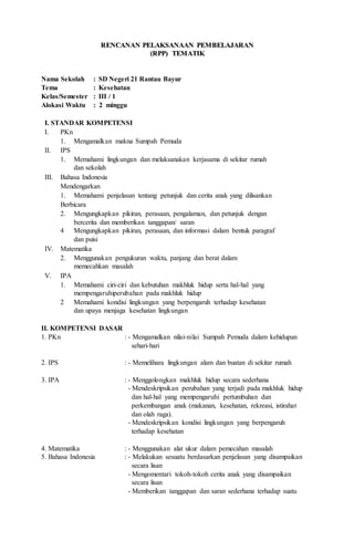 RREENNCCAANNAANN PPEELLAAKKSSAANNAAAANN PPEEMMBBEELLAAJJAARRAANN
((RRPPPP)) TTEEMMAATTIIKK
Nama Sekolah : SD Negeri 21 Rantau Bayur
Tema : Kesehatan
Kelas/Semester : III / 1
Alokasi Waktu : 2 minggu
I. STANDAR KOMPETENSI
I. PKn
1. Mengamalkan makna Sumpah Pemuda
II. IPS
1. Memahami lingkungan dan melaksanakan kerjasama di sekitar rumah
dan sekolah
III. Bahasa Indonesia
Mendengarkan
1. Memahami penjelasan tentang petunjuk dan cerita anak yang dilisankan
Berbicara
2.
4
Mengungkapkan pikiran, perasaan, pengalaman, dan petunjuk dengan
bercerita dan memberikan tanggapan/ saran
Mengungkapkan pikiran, perasaan, dan informasi dalam bentuk paragraf
dan puisi
IV. Matematika
2. Menggunakan pengukuran waktu, panjang dan berat dalam
memecahkan masalah
V. IPA
1. Memahami ciri-ciri dan kebutuhan makhluk hidup serta hal-hal yang
mempengaruhiperubahan pada makhluk hidup
2 Memahami kondisi lingkungan yang berpengaruh terhadap kesehatan
dan upaya menjaga kesehatan lingkungan
II. KOMPETENSI DASAR
1. PKn : - Mengamalkan nilai-nilai Sumpah Pemuda dalam kehidupan
sehari-hari
2. IPS : - Memelihara lingkungan alam dan buatan di sekitar rumah
3. IPA : - Menggolongkan makhluk hidup secara sederhana
- Mendeskripsikan perubahan yang terjadi pada makhluk hidup
dan hal-hal yang mempengaruhi pertumbuhan dan
perkembangan anak (makanan, kesehatan, rekreasi, istirahat
dan olah raga).
- Mendeskripsikan kondisi lingkungan yang berpengaruh
terhadap kesehatan
4. Matematika : - Menggunakan alat ukur dalam pemecahan masalah
5. Bahasa Indonesia : - Melakukan sesuatu berdasarkan penjelasan yang disampaikan
secara lisan
- Mengomentari tokoh-tokoh cerita anak yang disampaikan
secara lisan
- Memberikan tanggapan dan saran sederhana terhadap suatu
 