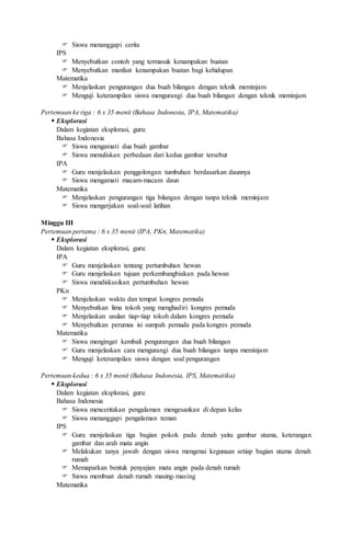  Siswa menanggapi cerita
IPS
 Menyebutkan contoh yang termasuk kenampakan buatan
 Menyebutkan manfaat kenampakan buatan bagi kehidupan
Matematika
 Menjelaskan pengurangan dua buah bilangan dengan teknik meminjam
 Menguji keterampilan siswa mengurangi dua buah bilangan dengan teknik meminjam
Pertemuan ke tiga : 6 x 35 menit (Bahasa Indonesia, IPA, Matematika)
 Eksplorasi
Dalam kegiatan eksplorasi, guru:
Bahasa Indonesia
 Siswa mengamati dua buah gambar
 Siswa menuliskan perbedaan dari kedua gambar tersebut
IPA
 Guru menjelaskan penggolongan tumbuhan berdasarkan daunnya
 Siswa mengamati macam-macam daun
Matematika
 Menjelaskan pengurangan tiga bilangan dengan tanpa teknik meminjam
 Siswa mengerjakan soal-soal latihan
Minggu III
Pertemuan pertama : 6 x 35 menit (IPA, PKn, Matematika)
 Eksplorasi
Dalam kegiatan eksplorasi, guru:
IPA
 Guru menjelaskan tentang pertumbuhan hewan
 Guru menjelaskan tujuan perkembangbiakan pada hewan
 Siswa mendiskusikan pertumbuhan hewan
PKn
 Menjelaskan waktu dan tempat kongres pemuda
 Menyebutkan lima tokoh yang menghadiri kongres pemuda
 Menjelaskan usulan tiap-tiap tokoh dalam kongres pemuda
 Menyebutkan perumus isi sumpah pemuda pada kongres pemuda
Matematika
 Siswa mengingat kembali pengurangan dua buah bilangan
 Guru menjelaskan cara mengurangi dua buah bilangan tanpa meminjam
 Menguji keterampilan siswa dengan soal pengurangan
Pertemuan kedua : 6 x 35 menit (Bahasa Indonesia, IPS, Matematika)
 Eksplorasi
Dalam kegiatan eksplorasi, guru:
Bahasa Indonesia
 Siswa menceritakan pengalaman mengesankan di depan kelas
 Siswa menanggapi pengalaman teman
IPS
 Guru menjelaskan tiga bagian pokok pada denah yaitu gambar utama, keterangan
gambar dan arah mata angin
 Melakukan tanya jawab dengan siswa mengenai kegunaan setiap bagian utama denah
rumah
 Memaparkan bentuk penyajian mata angin pada denah rumah
 Siswa membuat denah rumah masing-masing
Matematika
 