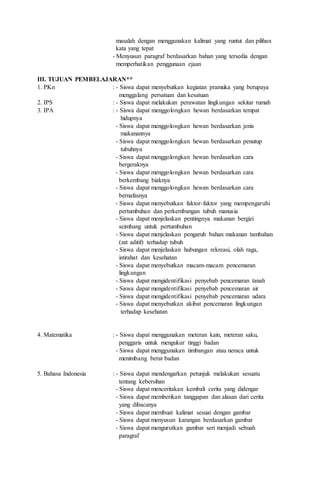 masalah dengan menggunakan kalimat yang runtut dan pilihan
kata yang tepat
- Menyusun paragraf berdasarkan bahan yang tersedia dengan
memperhatikan penggunaan ejaan
III. TUJUAN PEMBELAJARAN**
1. PKn : - Siswa dapat menyebutkan kegiatan pramuka yang berupaya
menggalang persatuan dan kesatuan
2. IPS : - Siswa dapat melakukan perawatan lingkungan sekitar rumah
3. IPA : - Siswa dapat menggolongkan hewan berdasarkan tempat
hidupnya
- Siswa dapat menggolongkan hewan berdasarkan jenis
makanannya
- Siswa dapat menggolongkan hewan berdasarkan penutup
tubuhnya
- Siswa dapat menggolongkan hewan berdasarkan cara
bergeraknya
- Siswa dapat menggolongkan hewan berdasarkan cara
berkembang biaknya
- Siswa dapat menggolongkan hewan berdasarkan cara
bernafasnya
- Siswa dapat menyebutkan faktor-faktor yang mempengaruhi
pertumbuhan dan perkembangan tubuh manusia
- Siswa dapat menjelaskan pentingnya makanan bergizi
seimbang untuk pertumbuhan
- Siswa dapat menjelaskan pengaruh bahan makanan tambahan
(zat aditif) terhadap tubuh
- Siswa dapat menjelaskan hubungan rekreasi, olah raga,
istirahat dan kesehatan
- Siswa dapat menyebutkan macam-macam pencemaran
lingkungan
- Siswa dapat mengidentifikasi penyebab pencemaran tanah
- Siswa dapat mengidentifikasi penyebab pencemaran air
- Siswa dapat mengidentifikasi penyebab pencemaran udara
- Siswa dapat menyebutkan akibat pencemaran lingkungan
terhadap kesehatan
4. Matematika : - Siswa dapat menggunakan meteran kain, meteran saku,
penggaris untuk mengukur tinggi badan
- Siswa dapat menggunakan timbangan atau neraca untuk
menimbang berat badan
5. Bahasa Indonesia : - Siswa dapat mendengarkan petunjuk melakukan sesuatu
tentang kebersihan
- Siswa dapat menceritakan kembali cerita yang didengar
- Siswa dapat memberikan tanggapan dan alasan dari cerita
yang dibacanya
- Siswa dapat membuat kalimat sesuai dengan gambar
- Siswa dapat menyusun karangan berdasarkan gambar
- Siswa dapat mengurutkan gambar seri menjadi sebuah
paragraf
 