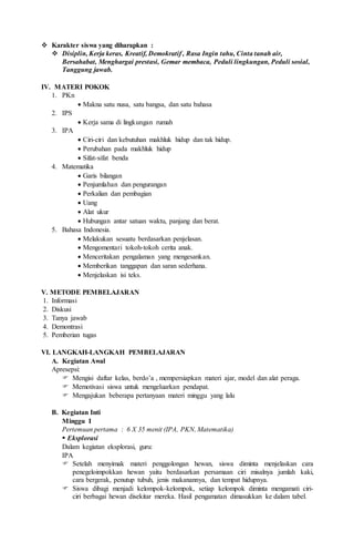  Karakter siswa yang diharapkan :
 Disiplin, Kerja keras, Kreatif, Demokratif , Rasa Ingin tahu, Cinta tanah air,
Bersahabat, Menghargai prestasi, Gemar membaca, Peduli lingkungan, Peduli sosial,
Tanggung jawab.
IV. MATERI POKOK
1. PKn
 Makna satu nusa, satu bangsa, dan satu bahasa
2. IPS
 Kerja sama di lingkungan rumah
3. IPA
 Ciri-ciri dan kebutuhan makhluk hidup dan tak hidup.
 Perubahan pada makhluk hidup
 Sifat-sifat benda
4. Matematika
 Garis bilangan
 Penjumlahan dan pengurangan
 Perkalian dan pembagian
 Uang
 Alat ukur
 Hubungan antar satuan waktu, panjang dan berat.
5. Bahasa Indonesia.
 Melakukan sesuatu berdasarkan penjelasan.
 Mengomentari tokoh-tokoh cerita anak.
 Menceritakan pengalaman yang mengesankan.
 Memberikan tanggapan dan saran sederhana.
 Menjelaskan isi teks.
V. METODE PEMBELAJARAN
1. Informasi
2. Diskusi
3. Tanya jawab
4. Demontrasi
5. Pemberian tugas
VI. LANGKAH-LANGKAH PEMBELAJARAN
A. Kegiatan Awal
Apresepsi:
 Mengisi daftar kelas, berdo’a , mempersiapkan materi ajar, model dan alat peraga.
 Memotivasi siswa untuk mengeluarkan pendapat.
 Mengajukan beberapa pertanyaan materi minggu yang lalu
B. Kegiatan Inti
Minggu I
Pertemuan pertama : 6 X 35 menit (IPA, PKN, Matematika)
 Eksplorasi
Dalam kegiatan eksplorasi, guru:
IPA
 Setelah menyimak materi penggolongan hewan, siswa diminta menjelaskan cara
penegeloimpokkan hewan yaitu berdasarkan persamaan ciri misalnya jumlah kaki,
cara bergerak, penutup tubuh, jenis makanannya, dan tempat hidupnya.
 Siswa dibagi menjadi kelompok-kelompok, setiap kelompok diminta mengamati ciri-
ciri berbagai hewan disekitar mereka. Hasil pengamatan dimasukkan ke dalam tabel.
 