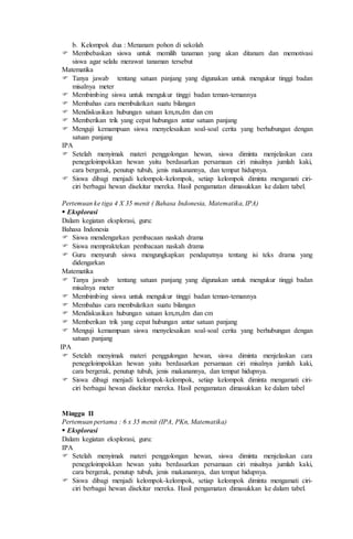 b. Kelompok dua : Menanam pohon di sekolah
 Membebaskan siswa untuk memilih tanaman yang akan ditanam dan memotivasi
siswa agar selalu merawat tanaman tersebut
Matematika
 Tanya jawab tentang satuan panjang yang digunakan untuk mengukur tinggi badan
misalnya meter
 Membimbing siswa untuk mengukur tinggi badan teman-temannya
 Membahas cara membulatkan suatu bilangan
 Mendiskusikan hubungan satuan km,m,dm dan cm
 Memberikan trik yang cepat hubungan antar satuan panjang
 Menguji kemampuan siswa menyelesaikan soal-soal cerita yang berhubungan dengan
satuan panjang
IPA
 Setelah menyimak materi penggolongan hewan, siswa diminta menjelaskan cara
penegeloimpokkan hewan yaitu berdasarkan persamaan ciri misalnya jumlah kaki,
cara bergerak, penutup tubuh, jenis makanannya, dan tempat hidupnya.
 Siswa dibagi menjadi kelompok-kelompok, setiap kelompok diminta mengamati ciri-
ciri berbagai hewan disekitar mereka. Hasil pengamatan dimasukkan ke dalam tabel.
Pertemuan ke tiga 4 X 35 menit ( Bahasa Indonesia, Matematika, IPA)
 Eksplorasi
Dalam kegiatan eksplorasi, guru:
Bahasa Indonesia
 Siswa mendengarkan pembacaan naskah drama
 Siswa mempraktekan pembacaan naskah drama
 Guru menyuruh siswa mengungkapkan pendapatnya tentang isi teks drama yang
didengarkan
Matematika
 Tanya jawab tentang satuan panjang yang digunakan untuk mengukur tinggi badan
misalnya meter
 Membimbing siswa untuk mengukur tinggi badan teman-temannya
 Membahas cara membulatkan suatu bilangan
 Mendiskusikan hubungan satuan km,m,dm dan cm
 Memberikan trik yang cepat hubungan antar satuan panjang
 Menguji kemampuan siswa menyelesaikan soal-soal cerita yang berhubungan dengan
satuan panjang
IPA
 Setelah menyimak materi penggulongan hewan, siswa diminta menjelaskan cara
penegeloimpokkan hewan yaitu berdasarkan persamaan ciri misalnya jumlah kaki,
cara bergerak, penutup tubuh, jenis makanannya, dan tempat hidupnya.
 Siswa dibagi menjadi kelompok-kelompok, setiap kelompok diminta mengamati ciri-
ciri berbagai hewan disekitar mereka. Hasil pengamatan dimasukkan ke dalam tabel
Minggu II
Pertemuan pertama : 6 x 35 menit (IPA, PKn, Matematika)
 Eksplorasi
Dalam kegiatan eksplorasi, guru:
IPA
 Setelah menyimak materi penggolongan hewan, siswa diminta menjelaskan cara
penegeloimpokkan hewan yaitu berdasarkan persamaan ciri misalnya jumlah kaki,
cara bergerak, penutup tubuh, jenis makanannya, dan tempat hidupnya.
 Siswa dibagi menjadi kelompok-kelompok, setiap kelompok diminta mengamati ciri-
ciri berbagai hewan disekitar mereka. Hasil pengamatan dimasukkan ke dalam tabel.
 