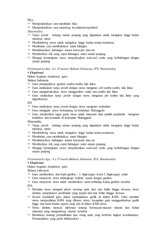 PKn
 Mempraktekkan cara membalut luka
 Mempraktekkan cara menolong kecelakaan/mushibah
Matematika
 Tanya jawab tentang satuan panjang yang digunakan untuk mengukur tinggi badan
misalnya meter
 Membimbing siswa untuk mengukur tinggi badan teman-temannya
 Membahas cara membulatkan suatu bilangan
 Mendiskusikan hubungan satuan km,m,dm dan cm
 Memberikan trik yang cepat hubungan antar satuan panjang
 Menguji kemampuan siswa menyelesaikan soal-soal cerita yang berhubungan dengan
satuan panjang
Pertemuan ke dua : 6 x 35 menit ( Bahasa Indonesia, IPS, Matematika)
 Eksplorasi
Dalam kegiatan eksplorasi, guru:
Bahasa Indonesia
 Guru menunjukkan gambar rambu-rambu lalu lintas
 Guru melakukan tanya jawab dengan siswa mengenai arti rambu-rambu lalu lintas
 Guru mengintruksikan siswa menggambar salah satu rambu lalu lintas
 Guru melakukan tanya jawab dengan siswa mengenai arti rambu lalu lintas yang
digambarnya
IPS
 Guru melakukan tanya jawab dengan siswa mengenai kelurahan
 Guru mengajak siswa berkunjung ke kelurahan Balonggede
 Guru memberikan tugas pada siswa untuk mencatat data jumlah penduduk mengenai
kelahiran dan kematian di kelurahan Balonggede
Matematika
 Tanya jawab tentang satuan panjang yang digunakan untuk mengukur tinggi badan
misalnya meter
 Membimbing siswa untuk mengukur tinggi badan teman-temannya
 Membahas cara membulatkan suatu bilangan
 Mendiskusikan hubungan satuan km,m,dm dan cm
 Memberikan trik yang cepat hubungan antar satuan panjang
 Menguji kemampuan siswa menyelesaikan soal-soal cerita yang berhubungan dengan
satuan panjang
Pertemuan ke tiga : 6 x 35 menit (Bahasa Indonesia, IPA, Matematika)
 Eksplorasi
Dalam kegiatan eksplorasi, guru:
Bahasa Indonesia
 Guru memberikan dua buah gambar : 1. lingkungan kotor 2. lingkungan sehat
 Guru menyuruh siswa melengkapi kalimat sesuai dengan gambar
 Guru menyuruh siswa untuk memberikan saran terhadap kedua gambar tersebut
IPA
 Meminta siswa mengmti photo seorang anak dari usia balita hingga dewasa, siswa
diminta menjelaskan perubahan yang terjadi dari usia balita hingga dewasa
 Secara kuantitatif guru dapat menunjukkan grafik di dalam KMS. Guru meminta
siswa menyerahkan KMS yang dibawa siswa, kemudian guru menggambarkan grafik
tinggi dan berat badan seperti yang ada di dalam KMS siswa
 Siswa diminta mencari informasi tentang bermacam-macam vitamin dan bahan
makanan yang mengandung vitamin tersebut
 Berdiskusi tentang pertumbuhan dua orang anak yang berbeda tingkat kesehatannya.
Permasalahan yang perlu didiskusikan :
 