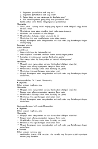 1. Bagaimana pertumbuhan anak yang sakit?
2. Bagaimana pertumbuhan anak yang sehat?
3. Faktor-faktor apa yang mempengaruhi kesehatan anak?
4. Pola makan bagaimana yang paling baik agar tumbuh sehat?
Setelah diskusi siswa diminta mengungkapkan pendapatnya.
Matematika
 Tanya jawab tentang satuan panjang yang digunakan untuk mengukur tinggi badan
misalnya meter
 Membimbing siswa untuk mengukur tinggi badan teman-temannya
 Membahas cara membulatkan suatu bilangan
 Mendiskusikan hubungan satuan km,m,dm dan cm
 Memberikan trik yang cepat hubungan antar satuan panjang
 Menguji kemampuan siswa menyelesaikan soal-soal cerita yang berhubungan dengan
satuan panjang
Pertemuan keempat
Bahasa Indonesia
Aspek Menulis
 Guru memberikan tiga buah gambar seri
 Guru menyuruh siswa untuk membuat kalimat sesuai dengan gambar
 Kemudian siswa menyusun karangan berdasarkan gambar
 Siswa mengurutkan tiga buah gambar seri menjadi sebuah paragraf
Matematika
 Mengajak siswa menyebutkan alat ukur berat dalam kehidupan sehari-hari
 Dengan teman sebangku pergantian mengukur berat badan
 Mendiskusikan hubungan antar satuan berat (kg, ons, gram)
 Memberikan trik cepat hubungan antar satuan berat
 Menguji kemampuan siswa menyelesaikan soal-soal cerita yang berhubungan dengan
satuan berat.
Pertemuan kelima 2 x 35 menit (Matematika)
 Eksplorasi
Dalam kegiatan eksplorasi, guru:
Matematika
 Mengajak siswa menyebutkan alat ukur berat dalam kehidupan sehari-hari
 Dengan teman sebangku pergantian mengukur berat badan
 Mendiskusikan hubungan antar satuan berat (kg, ons, gram)
 Memberikan trik cepat hubungan antar satuan berat
 Menguji kemampuan siswa menyelesaikan soal-soal cerita yang berhubungan dengan
satuan berat.
Pertemuan keenam 2 x 35 menit (Matematika)
 Eksplorasi
Dalam kegiatan eksplorasi, guru:
Matematika
 Mengajak siswa menyebutkan alat ukur berat dalam kehidupan sehari-hari
 Dengan teman sebangku pergantian mengukur berat badan
 Mendiskusikan hubungan antar satuan berat (kg, ons, gram)
 Memberikan trik cepat hubungan antar satuan berat
 Menguji kemampuan siswa menyelesaikan soal-soal cerita yang berhubungan dengan
satuan berat.
 Elaborasi
Dalam kegiatan elaborasi, guru:
 membiasakan peserta didik membaca dan menulis yang beragam melalui tugas-tugas
tertentu yang bermakna;
 