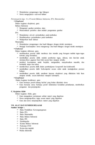  Menjelaskan pengurangan tiga bilangan
 Siswa mengerjakan soal-soal latihan
Pertemuan ke tiga : 6 x 35 menit (Bahasa Indonesia, IPA, Matematika)
 Eksplorasi
Dalam kegiatan eksplorasi, guru:
Bahasa Indonesia
 Mengamati gambar peristiwa alam
 Menceritakan peristiwa alam melalui pengamatan gambar
IPA
 Menjelaskan ciri-ciri pertumbuhan pada tumbuhan
 Mendiskusikan pertumbuhan pada tumbuhan
 Melaporkan hasil diskusi
Matematika
 Menjelaskan pengurangan dua buah bilangan dengan teknik meminjam
 Menguji keterampilan siswa mengurangi dua buah bilangan dengan teknik meminjam
 Elaborasi
Dalam kegiatan elaborasi, guru:
 membiasakan peserta didik membaca dan menulis yang beragam melalui tugas-tugas
tertentu yang bermakna;
 memfasilitasi peserta didik melalui pemberian tugas, diskusi, dan lain-lain untuk
memunculkan gagasan baru baik secara lisan maupun tertulis;
 memberi kesempatan untuk berpikir, menganalisis, menyelesaikan masalah, dan
bertindak tanpa rasa takut;
 memfasilitasi peserta didik dalam pembelajaran kooperatif dan kolaboratif;
 memfasilitasi peserta didik berkompetisi secara sehat untuk meningkatkan prestasi
belajar;
 memfasilitasi peserta didik membuat laporan eksplorasi yang dilakukan baik lisan
maupun tertulis, secara individual maupun kelompok;
 Konfirmasi
Dalam kegiatan konfirmasi, guru:
 Guru bertanya jawab tentang hal-hal yang belum diketahui siswa
 Guru bersama siswa bertanya jawab meluruskan kesalahan pemahaman, memberikan
penguatan dan penyimpulan
C. Kegiatan Akhir
Dalam kegiatan Akhir, guru:
 Guru mengajukan pertanyaan sekitar materi yang diajarkan
 Siswa mengumpulkan tugas sesuai materi yang diajarkan
 Guru dan siswa menyimpulkan materi yang diajarkan
VII. ALAT DAN SUMBER BELAJAR
Sumber belajar :
 Buku Pendidikan Kewarganegaraan
 Buku IPA
 Buku Matematika
 Buku Bahasa Indonesia
 Buku IPS
 Eksiklopedia
 Kamus Bahasa Indonesia
 Pedoman EYD
 Koran dan majalah
 Media elektronik
 