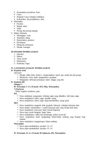  Kenampakan permukaan bumi
 Cuaca
 Pengaruh Cuaca terhadap kehidupan
 Kelestarikan dan pemeliharaan alam
4. Matematika
 Pecahan
 Bangun datar
 Sudur
 Persegi dan persegi panjang
5. Bahasa Indonesia
 Menanggapi cerita
 Menirukan dialog
 Menceritakan peristiwa
 Percakapan
 Menjawab pertanyaan
 Menulis karangan
III.METODE PEMBELAJARAN
1. Informasi
2. Diskusi
3. Tanya Jawab
4. Demonstrasi
5. Pemberian Tugas
IV. LANGKAH-LANGKAH PEMBELAJARAN
D. Kegiatan Awal
Apresepsi:
 Mengisi daftar kelas, berdo’a , mempersiapkan materi ajar, model dan alat peraga.
 Memotivasi siswa untuk mengeluarkan pendapat.
 Mengajukan beberapa pertanyaan materi minggu yang lalu
B. Kegiatan Inti
Minggu I :
 Pertemuan I : 6 x 35 menit ( IPA, PKn, Matematika)
 Eksplorasi
Dalam kegiatan eksplorasi, guru:
IPA
 Siswa melakukan pengamatan terhadap angin yang dihasilkan oleh kipas angin.
 Siswa menjelaskan bahwa angin memiliki energi
 Siswa menjelaskan bahwa angin dapat menimbulkan energi gerak
PKN
 Siswa menjelaskan pengaruh letak geografis Indonesia terhadap kekayaan alam
 Siswa diminta menyebutkan 1 contoh kekayaan alam yang berupa hasil hutan
 Siswa menjelaskan jenis-jenis hutan beserta fungsinya
 Siswa tanya jawab mengenai fungsi hutan
 Siswa menjelasakan akibat dari penebangan pohon secara liar
 Siswa menjelaskan tanah mengandung bahan-bahan tambang yang berguna bagi
manusia
 Siswa menjelaskan penggolongan bahan tambang
Matematika
 Siswa dapat membuktikan pecahan 1/2, 1/4
 Siswa dapat membuktikab pecahan 1/3, 1/6
 Pertemuan II : 6 x 35 menit (B. Indonesia, IPS, Matematika)
 